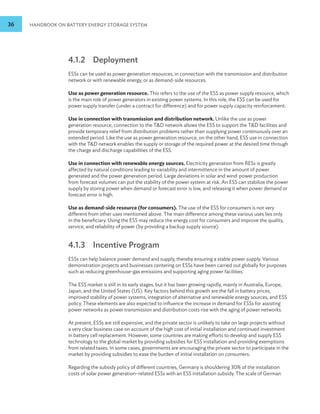 36 HANDBOOK ON BATTERY ENERGY STORAGE SYSTEM
4.1.2 Deployment
ESSs can be used as power generation resources, in connection with the transmission and distribution
network or with renewable energy, or as demand-side resources.
Use as power generation resource. This refers to the use of the ESS as power supply resource, which
is the main role of power generators in existing power systems. In this role, the ESS can be used for
power supply transfer (under a contract for difference) and for power supply capacity reinforcement.
Use in connection with transmission and distribution network. Unlike the use as power
generation resource, connection to the TD network allows the ESS to support the TD facilities and
provide temporary relief from distribution problems rather than supplying power continuously over an
extended period. Like the use as power generation resource, on the other hand, ESS use in connection
with the TD network enables the supply or storage of the required power at the desired time through
the charge and discharge capabilities of the ESS.
Use in connection with renewable energy sources. Electricity generation from RESs is greatly
affected by natural conditions leading to variability and intermittence in the amount of power
generated and the power generation period. Large deviations in solar and wind-power production
from forecast volumes can put the stability of the power system at risk. An ESS can stabilize the power
supply by storing power when demand or forecast error is low, and releasing it when power demand or
forecast error is high.
Use as demand-side resource (for consumers). The use of the ESS for consumers is not very
different from other uses mentioned above. The main difference among these various uses lies only
in the beneficiary. Using the ESS may reduce the energy cost for consumers and improve the quality,
service, and reliability of power (by providing a backup supply source).
4.1.3 Incentive Program
ESSs can help balance power demand and supply, thereby ensuring a stable power supply. Various
demonstration projects and businesses centering on ESSs have been carried out globally for purposes
such as reducing greenhouse-gas emissions and supporting aging power facilities.
The ESS market is still in its early stages, but it has been growing rapidly, mainly in Australia, Europe,
Japan, and the United States (US). Key factors behind this growth are the fall in battery prices,
improved stability of power systems, integration of alternative and renewable energy sources, and ESS
policy. These elements are also expected to influence the increase in demand for ESSs for assisting
power networks as power transmission and distribution costs rise with the aging of power networks.
At present, ESSs are still expensive, and the private sector is unlikely to take on large projects without
a very clear business case on account of the high cost of initial installation and continued investment
in battery cell replacement. However, some countries are making efforts to develop and supply ESS
technology to the global market by providing subsidies for ESS installation and providing exemptions
from related taxes. In some cases, governments are encouraging the private sector to participate in the
market by providing subsidies to ease the burden of initial installation on consumers.
Regarding the subsidy policy of different countries, Germany is shouldering 30% of the installation
costs of solar power generation–related ESSs with an ESS installation subsidy. The scale of German
 