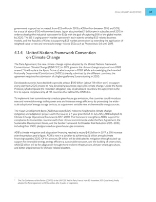 Challenges and Risks 37
government support has increased, from €25 million in 2013 to €30 million between 2016 and 2018,
for a total of about €150 million over 6 years. Japan also provided 31 billion yen in subsidies until 2015 in
order to develop the industrial ecosystem for ESSs with the goal of capturing 50% of the global market
by 2020. The US is urging power-market operators in each state to develop ESS-related business
models, and the Republic of Korea is supporting ESS market penetration by extending the application of
weighted value to new and renewable energy–related ESSs such as Photovoltaic 5.0 until 2019.
4.1.4 	
United Nations Framework Convention
on Climate Change
The Paris Agreement, the new climate-change regime adopted by the United Nations Framework
Convention on Climate Change (UNFCCC) in 2015, governs the climate change response from 2020
onward.11
It will replace the Kyoto Protocol, which expires in 2020. While acknowledging the Intended
Nationally Determined Contributions (INDCs) already submitted by the different countries, the
agreement requires the submission of a higher goal every 5 years starting in 2020.
Developed countries have decided to provide at least $100 billion (about 118 trillion won) in support
every year from 2020 onward to help developing countries cope with climate change. Unlike the Kyoto
Protocol, which imposed the reduction obligation only on developed countries, this agreement is the
first to require compliance by all 195 countries that ratified the UNFCCC.
To implement their commitments to reduce greenhouse gas emissions, the countries could introduce
new and renewable energy in the power area and increase energy efficiency by promoting the wider-
scale adoption of energy storage devices, to supplement variable new and renewable energy sources.
The Asian Development Bank (ADB) has raised $600 million to help finance climate change
mitigation and adaptation projects with the issue of a 7-year green bond. In July 2017, ADB adopted its
Climate Change Operational Framework 2017–2030. The framework strengthens ADB’s support for
compliance by its member countries with their climate commitments under the Paris Agreement, the
Sustainable Development Goals, and the Sendai Framework for Disaster Risk Reduction 2015–2030,
including their INDC pledges to reduce greenhouse-gas emissions.
ADB’s climate mitigation and adaptation financing reached a record $4.5 billion in 2017, a 21% increase
over the previous year’s figure. ADB is now in a position to achieve its $6 billion annual climate
financing target by 2020. Of this amount, $4 billion will be dedicated to mitigation through scaled-up
support for renewable energy, energy efficiency, sustainable transport, and the building of smart cities,
while $2 billion will be for adaptation through more resilient infrastructure, climate-smart agriculture,
and better preparedness for climate-related disasters.
11
The 21st Conference of the Parties (COP21) of the UNFCCC held in Paris, France, from 30 November 2015 (local time), finally
adopted the Paris Agreement on 12 December, after 2 weeks of negotiation.
 