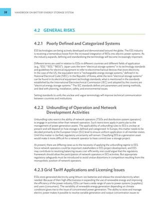38 HANDBOOK ON BATTERY ENERGY STORAGE SYSTEM
4.2 GENERAL RISKS
4.2.1 Poorly Defined and Categorized Systems
ESS technologies are being actively developed and demonstrated around the globe. The ESS industry
is receiving a tremendous boost from the increased integration of RESs into electric power systems. As
the industry expands, defining and standardizing the terminology will become increasingly important.
Different terms are used in relation to ESSs in different countries and different fields of application
(e.g., “ESS,” “EES,” “BESS”). Japan uses the term “electrical storage systems” in its technology standards
and guidelines for electrical equipment to refer to electromechanical devices that store electricity.
In the case of the US, the equivalent term is “rechargeable energy storage systems,” defined in its
National Electrical Code (NEC). In the Republic of Korea, while the term “electrical storage systems”
can be found in its electrical equipment technology standards, what is mentioned in the standards
established by the International Electrotechnical Commission (IEC) and adopted by the country are
“electrical energy storage systems.” The IEC standards define unit parameters and testing methods,
and deal with planning, installation, safety, and environmental issues.
Setting standards to unify the unclear and vague terminology will improve technical communication
between countries and institutions.
4.2.2 	
Unbundling of Operation and Network
Development Activities
Unbundling rules restrict the ability of network operators (TSOs and distribution system operators)
to engage in activities other than network operation. Such restrictions apply in particular to the
management of power generation assets. The applicability of unbundling rules to EES is unclear at
present and will depend on how storage is defined and categorized. In Europe, this matter needs to be
decided primarily at the European Union (EU) level to ensure uniform application in all member states.
Until this matter is clarified, regulatory uncertainty will remain. Classifying EES as a generation asset
would make it more difficult for a network operator to have control over a storage project.
At present, there are differing views as to the necessity of applying the unbundling regime to EES.
Since network operators could be important stakeholders in EES project development, and EES
may contribute to resolving balancing issues cost-efficiently, one could argue that the regulatory
framework should allow the participation of network operators in EES activities. But appropriate
regulatory safeguards must be introduced to avoid undue distortions in competition resulting from the
monopolistic position of network operators.
4.2.3 Grid Tariff Applications and Licensing Issues
ESSs store generated electricity using lithium-ion batteries and release the stored electricity when
needed. Because of their high effectiveness in expanding the use of renewable energy and improving
the efficiency of the power industry, ESSs can have a wide range of uses to power systems (suppliers)
and users (consumers). The variability of renewable energy generation depending on climate
conditions gives rise to the issue of concentrated power generation. The ability to store and manage
electric power makes it possible to resolve variable generation and output concentration issues to
 