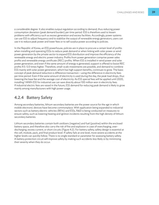 Challenges and Risks 39
a considerable degree. It also enables output regulation according to demand, thus reducing power
consumption deviation (peak demand burden) per time period. ESS is therefore used to lessen
problems with efficiency such as excess generation and excess facilities. Accordingly, power systems
can use ESS to adjust frequency and to stabilize the output of renewable energy generators; users can
use it to reduce peak power and lower fees or to sell surplus power according to policies.
In the Republic of Korea, an ESS powerhouse, policies are in place to procure a certain level of profits
when installing and operating ESSs to reduce peak demand or when linking with solar power or wind
power generation by the private sector to expand ESS distribution and improve the efficiency of the
renewable energy and electric power industry. Profits from power generation comprise power sales
profits and renewable energy certificate (REC) profits. When ESS is installed in wind power and solar
power generation, and even if the same amount of energy is generated, support is offered to boost REC
profits 4.5–5.0 times higher. Therefore, small-scale investments are possible, and demand to combine
ESS mainly with solar power generation, which has high support benefits, continues to grow. The basic
concept of peak demand reduction is difference transaction—using the difference in electricity fees
per time period. Even if the same amount of electricity is used during the day, the peak load drops, thus
lowering the base fee and the average cost of electricity. As ESS special fees will be applied until 2020,
installing 1 MWh ESS for industrial use can save directly about 100 million won in electricity fees.
If industrial electric fees are raised in the future, ESS demand for reducing peak demand is likely to grow
mainly among manufacturers with high power usage.
4.2.4 Battery Safety
Among secondary batteries, lithium secondary batteries are the power source for the age in which
mobile electronic devices have become commonplace. With application being expanded to industrial
sectors such as battery electric vehicles (BEVs) and ESSs, RD is being conducted on measures to
ensure safety, such as lowering heating and ignition incidents resulting from the high density of lithium
secondary batteries.
Lithium secondary batteries contain both oxidizers (negative) and fuel (positive) within the enclosed
battery space, and therefore also carry the risk of fire and explosion in case of overcharging, over-
discharging, excess current, or short circuits (Figure 4.2). For battery safety, safety design is essential at
the cell, module, pack, and final product level. If safety fails at one level, more severe accidents at the
higher levels can quickly follow. There is no single standard or parameter for assessing battery safety.
A battery protection circuit will improve safety by making such accidents less likely or by minimizing
their severity when they do occur.
 