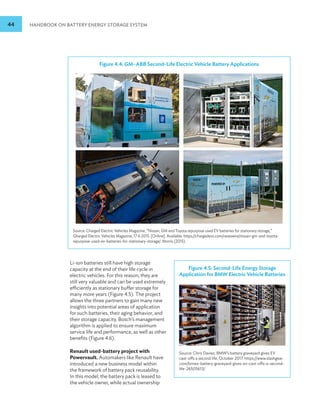 44 HANDBOOK ON BATTERY ENERGY STORAGE SYSTEM
Figure 4.4: GM–ABB Second-Life Electric Vehicle Battery Applications
Source: Charged Electric Vehicles Magazine, “Nissan, GM and Toyota repurpose used EV batteries for stationary storage,”
Gharged Electric Vehicles Magazine, 17 6 2015. [Online]. Available: https://chargedevs.com/newswire/nissan-gm-and-toyota-
repurpose-used-ev-batteries-for-stationary-storage/. Morris (2015).
Li-ion batteries still have high storage
capacity at the end of their life cycle in
electric vehicles. For this reason, they are
still very valuable and can be used extremely
efficiently as stationary buffer storage for
many more years (Figure 4.5). The project
allows the three partners to gain many new
insights into potential areas of application
for such batteries, their aging behavior, and
their storage capacity. Bosch’s management
algorithm is applied to ensure maximum
service life and performance, as well as other
benefits (Figure 4.6).
Renault used-battery project with
Powervault. Automakers like Renault have
introduced a new business model within
the framework of battery pack reusability.
In this model, the battery pack is leased to
the vehicle owner, while actual ownership
Figure 4.5: Second-Life Energy Storage
Application for BMW Electric Vehicle Batteries
Source: Chris Davies. BMW’s battery graveyard gives EV
cast-offs a second life, October 2017. https://www.slashgear.
com/bmws-battery-graveyard-gives-ev-cast-offs-a-second-
life-26505613/
 