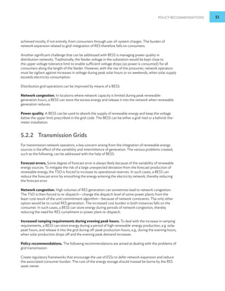 Policy Recommendations 51
achieved mostly, if not entirely, from consumers through use-of-system charges. The burden of
network expansion related to grid-integration of RES therefore falls on consumers.
Another significant challenge that can be addressed with BESS is managing power quality in
distribution networks. Traditionally, the feeder voltage in the substation would be kept close to
the upper voltage tolerance limit to enable sufficient voltage drops (as power is consumed) for all
consumers along the length of the feeder. However, with the rise of the prosumer, network operators
must be vigilant against increases in voltage during peak solar hours or on weekends, when solar supply
exceeds electricity consumption.
Distribution grid operations can be improved by means of a BESS:
Network congestion. In locations where network capacity is limited during peak renewable-
generation hours, a BESS can store the excess energy and release it into the network when renewable
generation reduces.
Power quality. A BESS can be used to absorb the supply of renewable energy and keep the voltage
below the upper limit prescribed in the grid code. The BESS can be either a grid-tied or a behind-the-
meter installation.
5.2.2 Transmission Grids
For transmission network operators, a key concern arising from the integration of renewable energy
sources is the effect of the variability and intermittence of generation. The various problems created,
such as the following, can be addressed with the help of BESS:
Forecast errors. Some degree of forecast error is always likely because of the variability of renewable
energy sources. To mitigate the risk of a large unexpected deviation from the forecast production of
renewable energy, the TSO is forced to increase its operational reserves. In such cases, a BESS can
reduce the forecast error by smoothing the energy entering the electricity network, thereby reducing
the forecast error.
Network congestion. High volumes of RES generation can sometimes lead to network congestion.
The TSO is then forced to re-dispatch—change the dispatch level of some power plants from the
least-cost result of the unit commitment algorithm—because of network constraints. The only other
option would be to curtail RES generation. The increased cost burden in both instances falls on the
consumer. In such cases, a BESS can store energy during periods of network congestion, thereby
reducing the need for RES curtailment or power plant re-dispatch.
Increased ramping requirements during evening peak hours. To deal with the increase in ramping
requirements, a BESS can store energy during a period of high renewable-energy production, e.g. solar
peak hours, and release it into the grid during off-peak production hours, e.g., during the evening hours,
when solar production drops off and the evening peak demand increases.
Policy recommendations. The following recommendations are aimed at dealing with the problems of
grid transmission:
Create regulatory frameworks that encourage the use of ESSs to defer network expansion and reduce
the associated consumer burden. The cost of the energy storage should instead be borne by the RES
asset owner.
 