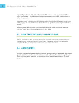 52 HANDBOOK ON BATTERY ENERGY STORAGE SYSTEM
Impose stiff penalties on utility-scale grid-connected RES owners when energy production differs
greatly from forecasts. This measure will incentivize RES owners to install energy storage systems to
reduce the forecast error.
Require distribution grid–connected RES and prosumers to install BESS to increase self-consumption
or delay supply until notified in locations where voltage rise is a problem, or risk being curtailed without
recourse.
Incentivize energy storage systems via a capacity market or other market mechanisms to replace
expensive “peaker” power plants during the evening ramp hours.
5.3 PEAK SHAVING AND LOAD LEVELING
Network operators should be required to identify sites where it makes sense to use storage for peak
shaving instead of conventional network reinforcement. These projects should then be put up for
competitive bidding to storage developers to ensure low costs for consumers.
5.4 MICROGRIDS
Microgrids that use renewable energy sources for power generation typically have a diesel generator set
(genset) to provide residual power and ancillary services. In such cases, the use of an energy storage
system to provide backup power and ancillary services should be encouraged in place of the diesel
genset.
 