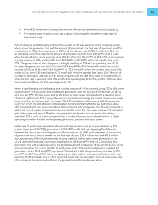Case Study of a Wind Power plus Energy Storage System Project in the Republic of Korea 59
•
• When ESS investments increase, the amount of increase in generation costs also goes up.
•
• The increase rate for generation cost is about 1.4 times higher than the increase rate for
investment scope.
An ESS charging and discharging and standby loss rate of 15% was assumed in the foregoing analysis,
which shows the generation cost and the amount of generation in the first year of operation at an ESS
charging rate of 15%, a discharging rate of 20%, and standby loss rate of 25%. Installing an ESS with
an operating rate of 15% reduces the amount of generation by 2.6%, from 40.5 GWh to 39.5 GWh,
when the standby loss rate is assumed to be 15%; by 3.5%, from 40.5 GWh to 39.1 GWh, at an assumed
standby loss rate of 20%; and by 4.4%, from 40.5 GWh to 38.7 GWh, when the standby loss rate is
25%. The generation cost also changes accordingly. Installing an ESS with an operating rate of 15%
increases the generation cost by 13.3%, from 153.9 won/kWh to 174.3 won/kWh, when the standby
loss rate is 15%; by 14.3%, from 153.9 won/kWh to 175.9 won/kWh, when the standby loss rate is 20%;
and by 15.3%, from 153.9 won/kWh to 177.5 won/kWh, when the standby loss rate is 25%. The rate of
increase in generation cost rises by 1.47 times compared with the rate of increase in investment costs
when the loss rate is assumed to be 15% and the ESS operating rate to be 15%, and by 1.70 times when
the loss rate is 25% and the ESS operating rate is 15%.
When a total charging and discharging and standby loss rate of 15% is assumed, using ESS at 15% power
compensation for solar power and wind power generators raises the cost per kWh (simple LCOE) by
29.3 won per kWh for solar power and by 20.4 won for wind power compared with a situation where
ESS is not used as such. ESS is evidently a more economical technology alternative than reserve power
sources such as gas turbines and coal power. The ESS operating rate (compared with the generation
facility) in which the cost of power compensation becomes similar to that for gas turbines is about
56% compared with solar power and about 78% compared with wind power. The ESS operating rate in
which the cost of power compensation becomes similar to that for coal power is about 31% compared
with solar power and about 43% when compared with wind power. In other words, it is evident
that when ESS is used for power compensation, it can be a more economical alternative at a higher
operating rate when installed in wind power generators compared with solar power.
In the case of wind-power generators, the amount of generation used as output variation by ESS
in wind power plus ESS (10%) generators is 4,052 MWh in the first year. Applying the difference
between the normal price of coal power and the normal price of LNG and coal power to this amount
of generation results in total benefits in the first year of about 238.4 million won and 412.9 million
won, respectively. Reflecting the benefits of using methods such as solar power generation in the
LCOE computation results in corresponding figures of 159.6 won/kWh and 154.0 won/kWh. The
generation cost with wind power alone, the generation cost of wind power +ESS, and the LCOE, taking
into consideration the system benefits of wind power +ESS. When only wind power is installed, the
generation price is 153.9 won/kWh, and when ESS is added to this, the generation price rises by 13.5
won/kWh, to 167.4 won/kWh. When the system benefits are taken into account, the generation cost
becomes 154.0 won/kWh, which is 13.4 won/kWh lower than the generation costs of wind power plus
ESS—almost at the same level as that of the generation cost for wind power alone.
 