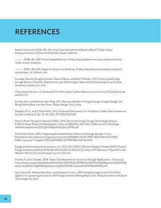 76
Battery University. 2018a. BU-201: How Does the Lead Acid Battery Work? 31 May. http://
batteryuniversity.com/learn/article/lead_based_batteries.
———. 2018b. BU-203: Nickel-based Batteries. 31 May. http://batteryuniversity.com/learn/article/
nickel_based_batteries.
———. 2018c. BU-205: Types of Lithium-ion Batteries. 31 May. http://batteryuniversity.com/learn/
article/types_of_lithium_ion.
Carnegie, Rachel, Douglas Gotham, David Nderitu, and Paul V. Preckel. 2013. Utility Scale Energy
Storage Systems: Benefits, Applications, and Technologies. State Utility Forecasting Group, Purdue
University, Indiana, US. June.
China News Service. n.d. Advanced Thin Film Sodium Sulfur Battery. en.escn.com.cn/Tools/download.
ashx?id=131.
Confais, Eric, and Ward van den Berg. 2017. Business Models in Energy Storage: Energy Storage Can
Bring Utilities Back into the Game. Roland Berger Focus. May.
Doughty, D. H., and E. Peter Roth. 2012. A General Discussion of Li Ion Battery Safety. Electrochemical
Society Interface 21 (2): 37–44. DOI: 10.1149/2.F03122if.
Electric Power Research Institute (EPRI). 2010. Electricity Energy Storage Technology Options:
A White Paper Primer on Applications, Costs, and Benefits. Palo Alto, California, US. http://large.
stanford.edu/courses/2012/ph240/doshay1/docs/EPRI.pdf
Enel Green Power. 2016. Integrating Renewable Power Plants with Energy Storage. 7 June.
http://www.iefe.unibocconi.it/wps/wcm/connect/29b685e1-8c34-4942-8da3-6ab5e701792b/
Slides+Lanuzza+7+giugno+2016.pdf?MOD=AJPERESCVID=lle7w78.
Energy and Environmental Economics, Inc. (E3). 2011. WECC Efficient Dispatch Toolkit (EDT) Phase 2
Energy Imbalance Market (EIM) Benefits Analysis  Results (October 2011 Revision). Prepared for the
Western Electricity Coordinating Council, Utah, US.
Fischer, P., and J. Tuebke. 2018. Redox Flow Batteries for Stationary Storage Applications. 29 January.
https://www.steag.in/sites/default/files/Paper%20II%20-%20Redox%20Flow%20Batteries%20for%20
stationary%20storage%20applications.ppt%20%5BCompatibility%20Mode%5D.pdf.
Hart, David M., William Bonvillian, and Nathaniel Austin. 2018. Energy Storage for the Grid: Policy
Options for Sustaining Innovation. MIT Energy Initiative Working Paper Series. Massachusetts Institute of
Technology, US. April.
REFERENCES
 