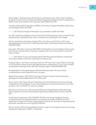 References 77
Hesse, Holger C., Michael Schimpe, Daniel Kucevic, and Andreas Jossen. 2017. Lithium-Ion Battery
Storage for the Grid: A Review of Stationary Battery Storage System Design Tailored for Applications in
Modern Power Grids. Energies 10 (12). https://doi.org/10.3390/en10122107.
International Renewable Energy Agency (IRENA). 2015. Battery Storage for Renewables: Market Status
and Technology Outlook. Abu Dhabi.
———. 2017. Electricity Storage and Renewables: Costs and Markets to 2030. Abu Dhabi.
Jim. 2014. Used Nissan EV Batteries Now Provide Grid Scale Storage (blog). Vehicle to Grid UK 11 May.
http://www.v2g.co.uk/2014/05/used-nissan-ev-batteries-now-provide-grid-scale-storage/.
Johnson, Jay, Benjamin Schenkman, Abraham Ellis, Jimmy Quiroz, and Carl Lenox. 2011. Initial
Operating Experience of the La Ola 1.2-MW Photovoltaic System. Sandia National Laboratories Report
SAND2011-8848.
Kane, Mark. 2015. Bosch Cooperates With BMW And Vattenfall In Second Life Battery Project. Inside
EVs 9 February. https://insideevs.com/bosch-cooperates-with-bmw-and-vattenfall-in-second-life-
battery-project/.
———. 2017. Renault To Enter Home Battery Market With Repurposed EV Batteries. Inside EVs 26
June. https://insideevs.com/renault-repurposed-ev-batteries-ess/.
McKenna, Eoghan, John Barton, and Murray Thomson. 2017. Short-Run Impact of Electricity Storage
on CO2 Emissions in Power Systems with High Penetrations of Wind Power: A Case-Study of Ireland.
Journal of Power and Energy 231 (6): 590–603. https://doi.org/10.1177/0957650916671432.
Microgrid Media. n.d. Microgrid Projects: Hachinohe Microgrid, Japan. Minnesota. http://
microgridprojects.com/microgrid/hachinohe-microgrid/.
Moltech Power Systems. 2018. NiMH Technology: A Generic Overview. Florida. https://www.
tayloredge.com/reference/Batteries/Ni-MH_Generic.pdf.
Morris, Charles. 2015. Nissan, GM and Toyota Repurpose Used EV Batteries for Stationary Storage.
Charged Electric Vehicles Magazine 17 June. https://chargedevs.com/newswire/nissan-gm-and-toyota-
repurpose-used-ev-batteries-for-stationary-storage/.
Reid, Gerard, and Javier Julve. 2016. Second-Life Batteries As Flexible Storage For Renewable Energy.
Report prepared for the German Renewable Energy Federation (BEE) and the Hanover Trade Fair.
April.
Sandia National Laboratories. 2013. DOE/EPRI 2013 Electricity Storage Handbook. Prepared
in collaboration with the National Rural Electric Cooperative Association (NRECA) for the US
Department of Energy and the Electric Power Research Institute, US. New Mexico. https://prod.sandia.
gov/techlib-noauth/access-control.cgi/2015/151002.pdf.
Shimizu, Yasuhiro. 2013. Micro-grid Related Activities in Japan. New Energy and Industrial Technology
Development Organization (NEDO). 11 September.
 