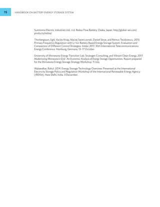 78 HANDBOOK ON BATTERY ENERGY STORAGE SYSTEM
Sumitomo Electric Industries Ltd.. n.d. Redox Flow Battery. Osaka, Japan. http://global-sei.com/
products/redox/.
Thorbergsson, Egill, Vaclav Knap, Maciej Swierczynski, Daniel Stroe, and Remus Teodorescu. 2013.
Primary Frequency Regulation with Li-Ion Battery Based Energy Storage System: Evaluation and
Comparison of Different Control Strategies. Intelec 2013. 35th International Telecommunications
Energy Conference. Hamburg, Germany. 13–17 October.
University of Minnesota Energy Transition Lab, Strategen Consulting, and Vibrant Clean Energy. 2017.
Modernizing Minnesota’s Grid : An Economic Analysis of Energy Storage Opportunities. Report prepared
for the Minnesota Energy Storage Strategy Workshop. 11 July.
Walawalkar, Rahul. 2014. Energy Storage Technology Overview. Presented at the International
Electricity Storage Policy and Regulation Workshop of the International Renewable Energy Agency
(IRENA). New Delhi, India. 3 December.
 