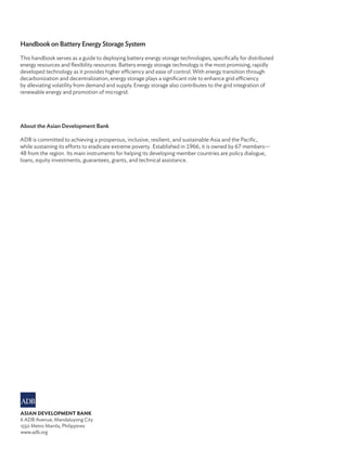 Handbook on Battery Energy Storage System
This handbook serves as a guide to deploying battery energy storage technologies, specifically for distributed
energy resources and flexibility resources. Battery energy storage technology is the most promising, rapidly
developed technology as it provides higher efficiency and ease of control. With energy transition through
decarbonization and decentralization, energy storage plays a significant role to enhance grid efficiency
by alleviating volatility from demand and supply. Energy storage also contributes to the grid integration of
renewable energy and promotion of microgrid.
About the Asian Development Bank
ADB is committed to achieving a prosperous, inclusive, resilient, and sustainable Asia and the Pacific,
while sustaining its efforts to eradicate extreme poverty. Established in 1966, it is owned by 67 members—
48 from the region. Its main instruments for helping its developing member countries are policy dialogue,
loans, equity investments, guarantees, grants, and technical assistance.
ASIAN DEVELOPMENT BANK
6 ADB Avenue, Mandaluyong City
1550 Metro Manila, Philippines
www.adb.org
 