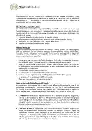 El marco general de este modelo es la ciudadanía positiva, activa y democrática cuyos
antecedentes provienen de la literatura en torno a la Educación para el Desarrollo
Sostenible (EDS), La Escalera de la Participación de Hart (Roger, 1992) y Caminos de la
Participación de Shier (Shier, 2006).
Class Friends (Amigos de la Clase)
En cada clase los estudiantes escogen a dos “Class Friends”, un hombre y una mujer, cuya
función es apoyar a sus compañeros y colaborar con ellos cuando tienen dificultades de
relación con otros. Estos están liderados y asesorados por los psicólogos del colegio. Los
Class Friends buscan:
• Fomentar la ayuda entre los alumnos de nuestro colegio
• Solucionar problemas de relaciones personales que puedan tener los alumnos
• Mejorar en su capacidad de escuchar y ayudar a los demás
• Mejorar el clima de convivencia en el colegio
Prefects (Prefectos)
Los Prefectos son un grupo de alumnos de Form V y Form VI quienes han sido escogidos
por los profesores por ser alumnos íntegros, académicamente hábiles, organizados,
sociables, líderes, empáticos y preocupados por los demás. Ellos apoyan al colegio en
determinadas funciones específicas:
• Lideran a los representantes de Acción Estudiantil (St.A.Rs) en los proyectos de acción:
Comité Social, Acción Curricular, Acción en el Campus y Acción Comunitaria.
• Los prefectos de Form V son estudiantes tutores (Student Tutors) quienes se convierten
en mentores de estudiantes del Programa de Años Intermedios con dificultades de
organización en los estudios.
• Apoyan en los eventos escolares oficiales.
• Apoyan al tutor en el tiempo de tutoría de las mañanas.
• Comunicaciones, al promover las iniciativas de los estudiantes de la escuela.
• En simulacros y en caso de un posible terremoto.
• Clubs que los estudiantes forman en secundaria
Representantes de Acción Estudiantil (St.A.R.s)
Cada clase vota para elegir un St.A.R., quien cumple la función de escuchar las ideas de los
estudiantes para apoyarlas y luego ponerlas en acción. Cada St.A.R. participa de alguno de
los comités de acción de tal manera que cada año tenga un representante en alguno de
estos. A su vez, cada comité es liderado por un prefecto. Los comités de acción son:
 Comité Social: Promueve la integración social de la población estudiantil en general,
celebra la diversidad de la identidad del estudiante dentro de los diferentes grupos
sociales (de género, nacionalidad, religión, política, etc.) y la comprensión intercultural.
Esto podría incluir cosas como la organización de una Copa Mundial en una tarde, un
paseo al zoológico, una velada especial al cine.
 Curriculum Acción: Da oportunidad para que los estudiantes completen proyectos de
acción social relacionados con lo que estudian. Por ejemplo, en Form I Inglés, los
estudiantes aprenden sobre derechos de los animales y las condiciones en los
zoológicos. Los alumnos pueden optar por combinar el Comité Social con el plan de
estudios y organizar un viaje al Zoológico de Huachipa para divertirse, disfrutar de la
naturaleza y observar o evaluar sus condiciones de vida.
 