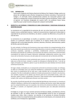 5.12. DEFENSA CIVIL
Como parte integrante del Sistema Nacional de Defensa Civil, Newton College cuenta con
planes de contingencia para afrontar emergencias de diversa naturaleza. El personal del
Colegio y el alumnado realiza periódicamente prácticas de evacuación general cuyo
objetivo es salvaguardar la salud y el bienestar de todos nuestros estudiantes, visitas y staff
en general. Los miembros designados de nuestro staff y los prefectos tienen tareas
específicas que cumplir durante y después de cualquier eventualidad.
6. RESPECTO A LAS NORMAS Y PRINCIPIOS DE SANA CONVIVENCIA Y DISCIPLINA ESCOLAR EN
NEWTON COLLEGE
La convivencia es la capacidad de las personas de vivir con otras (con-vivir) en un marco de
respeto mutuo y solidaridad recíproca. Implica el reconocimiento y respeto por la diversidad, la
capacidad de las personas de entenderse, de valorar y aceptar las diferencias y los puntos de
vista de otros.
La convivencia es un aprendizaje: se enseña y se aprende a convivir. Por ello, la convivencia
escolar es la particular relación que se produce en el espacio escolar entre los diversos
integrantes de la comunidad educativa: alumnos, docentes, directivos, administrativos, padres
de familia y personal de apoyo.
En este contexto, las Normas de Convivencia sirven para orientar los comportamientos de los
diferentes actores que conforman la comunidad educativa a través de acuerdos que definen las
conductas aceptadas, esperadas o prohibidas, estableciendo criterios y procedimientos
formativos para abordar los conflictos y las situaciones de violencia. Estas tienen como principios
orientadores los valores de respeto, tolerancia, solidaridad, colaboración, justicia y paz, en el
marco de los Derechos Humanos y los derivados de la Convención de los Derechos del Niño.
Las Normas de Convivencia sirven justamente para convivir en una sociedad civilizada, donde
cada uno es libre de hacer, siempre y cuando no entorpezca la libertad del otro. Y una de las
reglas principales que debemos aplicar es que los derechos de cada individuo terminan donde
comienzan los del otro.
Sin lugar a dudas, la disciplina es un componente central de la convivencia escolar; sin embargo,
no debe ser entendida como una actitud de obediencia y acatamiento sin reflexión, sino más
bien como el cumplimiento de los roles que a cada miembro de la comunidad educativa le
competen. Por ello, la indisciplina no debe ser mirada exclusivamente en relación a los alumnos,
sino también respecto de los adultos que forman parte de la comunidad escolar, como son
docentes, padres, madres, apoderados y directivos. Cada miembro tiene responsabilidades que
cumplir y dar cuenta a los demás para alcanzar una meta común.
De acuerdo al perfil del aprendiz de la Comunidad del Bachillerato Internacional, se incentiva la
reflexión individual y colectiva de las experiencias cotidianas del alumno, quien debe aprender
que los comportamientos que no se ajustan a las normas de convivencia afectan a los demás.
Por tanto, la sanción y la reparación justas son necesarias para una adecuada convivencia
escolar.
El Colegio es un lugar en el que conviven personas de diversas edades, procedencias y formas
de entender la vida. Los adultos tienen una responsabilidad central ya que se constituyen
modelos para niños, niñas y jóvenes. Los alumnos, al ser personas en proceso formativo,
observan e imitan los comportamientos de los adultos en la interrelación, en la resolución de los
conflictos y en el manejo de su agresividad.
 