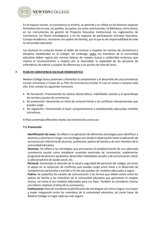 En el espacio escolar, la convivencia se enseña, se aprende y se refleja en los diversos espacios
formativos (en el aula, los pasillos, los patios, los actos ceremoniales, la Biblioteca, entre otros),
en los instrumentos de gestión (el Proyecto Educativo Institucional, los reglamentos de
convivencia, los Planes Estratégicos), y en los espacios de participación (Consejo Educativo,
Consejo Académico, reuniones con padres de familia), por lo que es de responsabilidad de toda
la comunidad educativa.
Los alumnos en conjunto tienen el deber de conocer y respetar las normas de convivencia y
disciplina establecidas en el Colegio. Sin embargo, todos los miembros de la comunidad
educativa deben regirse por normas básicas de respeto mutuo y solidaridad recíproca; que
implica el reconocimiento y respeto por la diversidad, la capacidad de las personas de
entenderse, de valorar y aceptar las diferencias y los puntos de vista de otros.
7. PLAN DE CONVIVENCIA ESCOLAR DEMOCRÁTICA
Newton College busca promover y fomentar la comprensión y el desarrollo de una convivencia
escolar armoniosa a través de su Plan de Convivencia Escolar el cual se revisa y renueva cada
año. Este cumple las siguientes funciones:
 De formación: Promoviendo los valores democráticos, habilidades sociales y el aprendizaje
de normas y pautas de convivencia.
 De prevención: Generando un clima de armonía frente a los conflictos interpersonales que
puedan surgir.
 De regulación: Incentivando el buen comportamiento y estableciendo adecuadas medidas
correctivas.
El Plan contempla diferentes niveles de intervención como son:
7.1.Prevención
Identificación de casos: Se refiere a la aplicación de diferentes estrategias para identificar a
alumnos y alumnas en riesgo. Las estrategias van desde la observación hasta la aplicación de
encuestas y/o referencia de alumnos, profesores, padres de familia o de otro miembro de la
comunidad educativa.
Alumnos: Se refiere a las estrategias que promueven el establecimiento de una adecuada
convivencia escolar como establecer acuerdos esenciales de convivencia, implementar
programas de alumnos ayudantes, desarrollar habilidades sociales y de comunicación, llevar
a cabo proyectos de ayuda social, etc.
Personal: Contempla la atención de la salud y seguridad del personal del colegio, así como
el apoyo en la resolución de conflictos que puedan surgir entre éstos y el desarrollo de
competencias personales y sociales a fin de que puedan ser modelos adecuados a seguir.
Padres: Se especifica los canales de comunicación y las formas que deben existir entre los
padres de familia y los miembros de la comunidad educativa que garanticen el respeto
mutuo, así como el ser modelos adecuados para sus hijos. También se consideran charlas
y/o talleres relativos al tema de la convivencia.
Institucional: Pone de manifiesto la planificación de estrategias con miras a lograr una mayor
y mejor integración entre los miembros de la comunidad educativa, así como hacer de
Newton College un lugar cada vez más seguro.
 