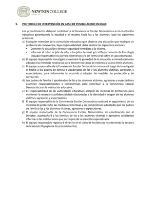9. PROTOCOLO DE INTERVENCIÓN EN CASO DE POSIBLE ACOSO ESCOLAR
Los procedimientos deberán contribuir a la Convivencia Escolar Democrática en la institución
educativa garantizando la equidad y el respeto hacia las y los alumnos, bajo las siguientes
premisas:
a) Cualquier miembro de la comunidad educativa que observa una situación que implique un
problema de convivencia, bajo responsabilidad, debe realizar las siguientes acciones:
• Contener la situación y brindar seguridad inmediata a la víctima.
• Informar al tutor, al jefe de año, a los jefes de nivel y/o al Departamento de Psicología
(equipo responsable) vía correo electrónico y/o de forma oral sobre el caso observado.
b) El equipo responsable investigará y evaluará la gravedad de la situación, e inmediatamente
adoptará las medidas necesarias para detener los casos de violencia y acoso entre alumnos.
c) El equipo responsable de la Convivencia Escolar Democrática convocará luego de investigado
el hecho a los padres de familia o apoderados de las y los alumnos víctimas, agresores y
espectadores, para informarles lo ocurrido y adoptar las medidas de protección y de
corrección.
d) Los padres de familia o apoderados de las y los alumnos víctimas, agresores y espectadores
asumirán responsabilidades y compromisos para contribuir a la Convivencia Escolar
Democrática en la institución educativa.
e) Es responsabilidad de las autoridades educativas adoptar las medidas de protección para
mantener la reserva y confidencialidad relacionadas a la identidad e imagen de los alumnos
víctimas, agresores y espectadores.
f) El equipo responsable de la Convivencia Escolar Democrática realizará el seguimiento de las
medidas de protección, las medidas correctivas y los compromisos adoptados por los padres
de familia y las y los alumnos víctimas, agresores y espectadores.
g) El equipo responsable de la Convivencia Escolar Democrática, en coordinación con el
Director, acompañará a las familias de las y los alumnos víctimas y agresores solicitando
informes a las instituciones que participen de la atención especializada.
h) El equipo responsable registrará el hecho en el Libro de Incidencias manteniendo la reserva
del caso (ver flujograma de procedimiento).
 