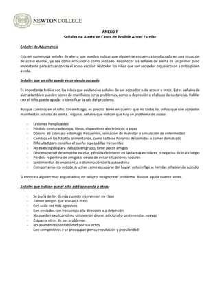ANEXO F
Señales de Alerta en Casos de Posible Acoso Escolar
Señales de Advertencia
Existen numerosas señales de alerta que pueden indicar que alguien se encuentra involucrado en una situación
de acoso escolar, ya sea como acosador o como acosado. Reconocer las señales de alerta es un primer paso
importante para actuar contra el acoso escolar. No todos los niños que son acosados o que acosan a otros piden
ayuda.
Señales que un niño puede estar siendo acosado
Es importante hablar con los niños que evidencian señales de ser acosados o de acosar a otros. Estas señales de
alerta también pueden poner de manifiesto otros problemas, como la depresión o el abuso de sustancias. Hablar
con el niño puede ayudar a identificar la raíz del problema.
Busque cambios en el niño. Sin embargo, es preciso tener en cuenta que no todos los niños que son acosados
manifiestan señales de alerta. Algunas señales que indican que hay un problema de acoso:
- Lesiones inexplicables
- Pérdida o rotura de ropa, libros, dispositivos electrónicos o joyas
- Dolores de cabeza o estómago frecuentes, sensación de malestar o simulación de enfermedad
- Cambios en los hábitos alimentarios, como saltarse horarios de comidas o comer demasiado
- Dificultad para conciliar el sueño o pesadillas frecuentes
- No es escogido para trabajos en grupo, tiene pocos amigos
- Descenso en el desempeño escolar, pérdida de interés en las tareas escolares, o negativa de ir al colegio
- Pérdida repentina de amigos o deseo de evitar situaciones sociales
- Sentimientos de impotencia o disminución de la autoestima
- Comportamiento autodestructivo como escaparse del hogar, auto infligirse heridas o hablar de suicidio
Si conoce a alguien muy angustiado o en peligro, no ignore el problema. Busque ayuda cuanto antes.
Señales que indican que el niño está acosando a otros:
- Se burla de los demás cuando intervienen en clase
- Tienen amigos que acosan a otros
- Son cada vez más agresivos
- Son enviados con frecuencia a la dirección o a detención
- No pueden explicar cómo obtuvieron dinero adicional o pertenencias nuevas
- Culpan a otros de sus problemas
- No asumen responsabilidad por sus actos
- Son competitivos y se preocupan por su reputación y popularidad
 
