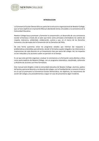 INTRODUCCION
La Convivencia Escolar Democrática es parte de la estructura organizacional de Newton College,
que se hace explícita en el presente Manual abordando temas vinculados a la convivencia de la
Comunidad Educativa.
Newton College busca promover y fomentar la comprensión y el desarrollo de una convivencia
escolar armoniosa a través de un plan que tiene como principios orientadores los valores de
respeto, tolerancia, solidaridad, colaboración, justicia y paz, en el marco de los Derechos
Humanos y los derivados de la Convención de los Derechos del Niño.
De esta forma queremos evitar los programas aislados que intentan dar respuesta a
problemáticas entendidas parcialmente, donde lo formativo queda relegado a las intenciones e
inspiraciones de cada docente sin un lineamiento claro por parte del colegio. Así, los impactos
se ven reducidos y las acciones suelen no persistir en el tiempo.
Es así que esto permite organizar y evaluar la convivencia y la formación socio-afectiva y ética
como parte explícita de Newton College, con un programa sistemático, coordinado, coherente
y eficiente de acciones con fines formativos.
Este manual está dirigido a toda la comunidad educativa de Newton College: alumnos, padres
de familia y personal docente y no docente del colegio, con la finalidad de dar a conocer el marco
en el cual se promueve la Convivencia Escolar Democrática, los objetivos, los mecanismos de
acción del colegio y los procedimientos a seguir en caso de presentarse algún incidente.
 