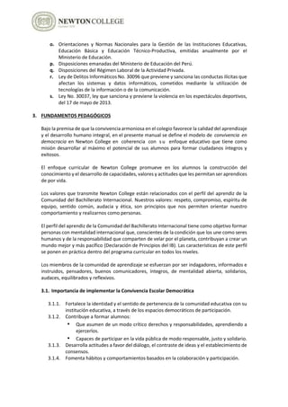 o. Orientaciones y Normas Nacionales para la Gestión de las Instituciones Educativas,
Educación Básica y Educación Técnico-Productiva, emitidas anualmente por el
Ministerio de Educación.
p. Disposiciones emanadas del Ministerio de Educación del Perú.
q. Disposiciones del Régimen Laboral de la Actividad Privada.
r. Ley de Delitos Informáticos No. 30096 que previene y sanciona las conductas ilícitas que
afectan los sistemas y datos informáticos, cometidos mediante la utilización de
tecnologías de la información o de la comunicación.
s. Ley No. 30037, ley que sanciona y previene la violencia en los espectáculos deportivos,
del 17 de mayo de 2013.
3. FUNDAMENTOS PEDAGÓGICOS
Bajo la premisa de que la convivencia armoniosa en el colegio favorece la calidad del aprendizaje
y el desarrollo humano integral, en el presente manual se define el modelo de convivencia en
democracia en Newton College en coherencia con s u enfoque educativo que tiene como
misión desarrollar al máximo el potencial de sus alumnos para formar ciudadanos íntegros y
exitosos.
El enfoque curricular de Newton College promueve en los alumnos la construcción del
conocimiento y el desarrollo de capacidades, valores y actitudes que les permitan ser aprendices
de por vida.
Los valores que transmite Newton College están relacionados con el perfil del aprendiz de la
Comunidad del Bachillerato Internacional. Nuestros valores: respeto, compromiso, espíritu de
equipo, sentido común, audacia y ética, son principios que nos permiten orientar nuestro
comportamiento y realizarnos como personas.
El perfil del aprendiz de la Comunidad del Bachillerato Internacional tiene como objetivo formar
personas con mentalidad internacional que, conscientes de la condición que los une como seres
humanos y de la responsabilidad que comparten de velar por el planeta, contribuyan a crear un
mundo mejor y más pacífico (Declaración de Principios del IB). Las características de este perfil
se ponen en práctica dentro del programa curricular en todos los niveles.
Los miembros de la comunidad de aprendizaje se esfuerzan por ser indagadores, informados e
instruidos, pensadores, buenos comunicadores, íntegros, de mentalidad abierta, solidarios,
audaces, equilibrados y reflexivos.
3.1. Importancia de implementar la Convivencia Escolar Democrática
3.1.1. Fortalece la identidad y el sentido de pertenencia de la comunidad educativa con su
institución educativa, a través de los espacios democráticos de participación.
3.1.2. Contribuye a formar alumnos:
• Que asumen de un modo crítico derechos y responsabilidades, aprendiendo a
ejercerlos.
• Capaces de participar en la vida pública de modo responsable, justo y solidario.
3.1.3. Desarrolla actitudes a favor del diálogo, el contraste de ideas y el establecimiento de
consensos.
3.1.4. Fomenta hábitos y comportamientos basados en la colaboración y participación.
 