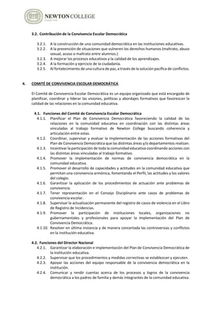 3.2. Contribución de la Convivencia Escolar Democrática
3.2.1. A la construcción de una comunidad democrática en las instituciones educativas.
3.2.2. A la prevención de situaciones que vulneren los derechos humanos (maltrato, abuso
sexual, acoso o maltrato entre alumnos.)
3.2.3. A mejorar los procesos educativos y la calidad de los aprendizajes.
3.2.4. A la formación y ejercicio de la ciudadanía.
3.2.5. Al fortalecimiento de una cultura de paz, a través de la solución pacífica de conflictos.
4. COMITÉ DE CONVIVENCIA ESCOLAR DEMOCRÁTICA
El Comité de Convivencia Escolar Democrática es un equipo organizado que está encargado de
planificar, coordinar y liderar las visiones, políticas y abordajes formativos que favorezcan la
calidad de las relaciones en la comunidad educativa.
4.1. Funciones del Comité de Convivencia Escolar Democrática
4.1.1. Planificar el Plan de Convivencia Democrática favoreciendo la calidad de las
relaciones en la comunidad educativa en coordinación con las distintas áreas
vinculadas al trabajo formativo de Newton College buscando coherencia y
articulación entre estas.
4.1.2. Coordinar, supervisar y evaluar la implementación de las acciones formativas del
Plan de Convivencia Democrática que las distintas áreas y/o departamentos realizan.
4.1.3. Incentivar la participación de toda la comunidad educativa coordinando acciones con
las distintas áreas vinculadas al trabajo formativo.
4.1.4. Promover la implementación de normas de convivencia democrática en la
comunidad educativa.
4.1.5. Promover el desarrollo de capacidades y actitudes en la comunidad educativa que
permitan una convivencia armónica, fomentando el Perfil, las actitudes y los valores
del colegio.
4.1.6. Garantizar la aplicación de los procedimientos de actuación ante problemas de
convivencia.
4.1.7. Tener representación en el Consejo Disciplinario ante casos de problemas de
convivencia escolar.
4.1.8. Supervisar la actualización permanente del registro de casos de violencia en el Libro
de Registro de Incidencias.
4.1.9. Promover la participación de instituciones locales, organizaciones no
gubernamentales y profesionales para apoyar la implementación del Plan de
Convivencia Democrática.
4.1.10. Resolver en última instancia y de manera concertada las controversias y conflictos
en la institución educativa.
4.2. Funciones del Director Nacional
4.2.1. Garantizar la elaboración e implementación del Plan de Convivencia Democrática de
la institución educativa.
4.2.2. Supervisar que los procedimientos y medidas correctivas se establezcan y ejecuten.
4.2.3. Apoyar las acciones del equipo responsable de la convivencia democrática en la
institución.
4.2.4. Comunicar y rendir cuentas acerca de los procesos y logros de la convivencia
democrática a los padres de familia y demás integrantes de la comunidad educativa.
 