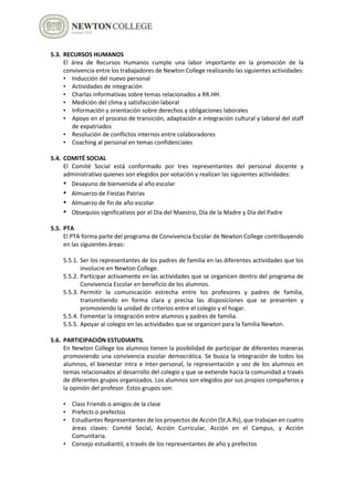 5.3. RECURSOS HUMANOS
El área de Recursos Humanos cumple una labor importante en la promoción de la
convivencia entre los trabajadores de Newton College realizando las siguientes actividades:
• Inducción del nuevo personal
• Actividades de integración
• Charlas informativas sobre temas relacionados a RR.HH.
• Medición del clima y satisfacción laboral
• Información y orientación sobre derechos y obligaciones laborales
• Apoyo en el proceso de transición, adaptación e integración cultural y laboral del staff
de expatriados
• Resolución de conflictos internos entre colaboradores
• Coaching al personal en temas confidenciales
5.4. COMITÉ SOCIAL
El Comité Social está conformado por tres representantes del personal docente y
administrativo quienes son elegidos por votación y realizan las siguientes actividades:
• Desayuno de bienvenida al año escolar
• Almuerzo de Fiestas Patrias
• Almuerzo de fin de año escolar
• Obsequios significativos por el Día del Maestro, Día de la Madre y Día del Padre
5.5. PTA
El PTA forma parte del programa de Convivencia Escolar de Newton College contribuyendo
en las siguientes áreas:
5.5.1. Ser los representantes de los padres de familia en las diferentes actividades que los
involucre en Newton College.
5.5.2. Participar activamente en las actividades que se organicen dentro del programa de
Convivencia Escolar en beneficio de los alumnos.
5.5.3. Permitir la comunicación estrecha entre los profesores y padres de familia,
transmitiendo en forma clara y precisa las disposiciones que se presenten y
promoviendo la unidad de criterios entre el colegio y el hogar.
5.5.4. Fomentar la integración entre alumnos y padres de familia.
5.5.5. Apoyar al colegio en las actividades que se organicen para la familia Newton.
5.6. PARTICIPACIÓN ESTUDIANTIL
En Newton College los alumnos tienen la posibilidad de participar de diferentes maneras
promoviendo una convivencia escolar democrática. Se busca la integración de todos los
alumnos, el bienestar intra e inter-personal, la representación y voz de los alumnos en
temas relacionados al desarrollo del colegio y que se extiende hacia la comunidad a través
de diferentes grupos organizados. Los alumnos son elegidos por sus propios compañeros y
la opinión del profesor. Estos grupos son:
• Class Friends o amigos de la clase
• Prefects o prefectos
• Estudiantes Representantes de los proyectos de Acción (St.A.Rs), que trabajan en cuatro
áreas claves: Comité Social, Acción Curricular, Acción en el Campus, y Acción
Comunitaria.
• Consejo estudiantil, a través de los representantes de año y prefectos
 