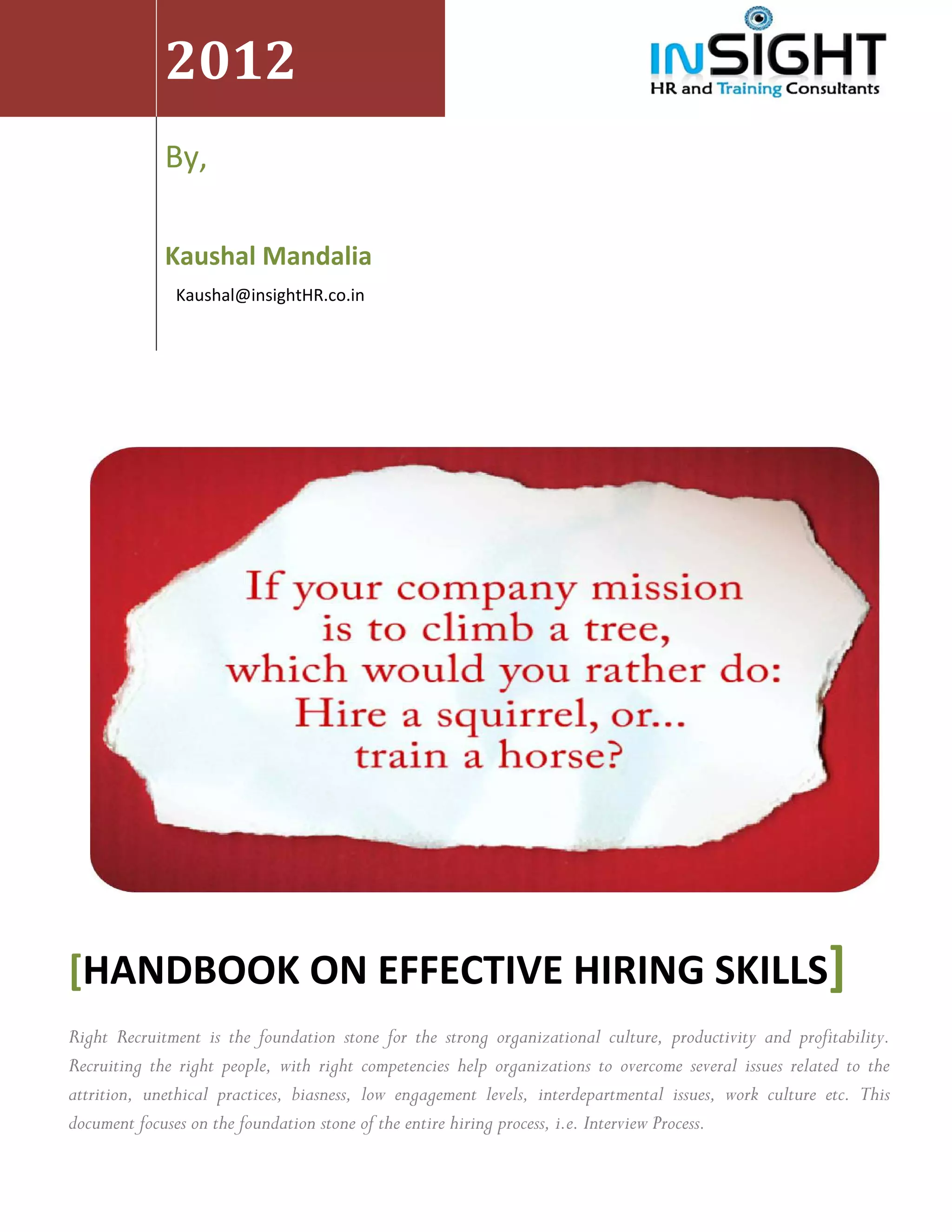  


                 2012 
     




 
                                                          
                 By,                                      
                  

                 Kaushal Mandalia                                                        
                   Kaushal@insightHR.co.in 




                                                                                                                    




    [HANDBOOK ON EFFECTIVE HIRING SKILLS]
    Right Recruitment is the foundation stone for the strong organizational culture, productivity and profitability.
    Recruiting the right people, with right competencies help organizations to overcome several issues related to the
    attrition, unethical practices, biasness, low engagement levels, interdepartmental issues, work culture etc. This
    document focuses on the foundation stone of the entire hiring process, i.e. Interview Process.
 