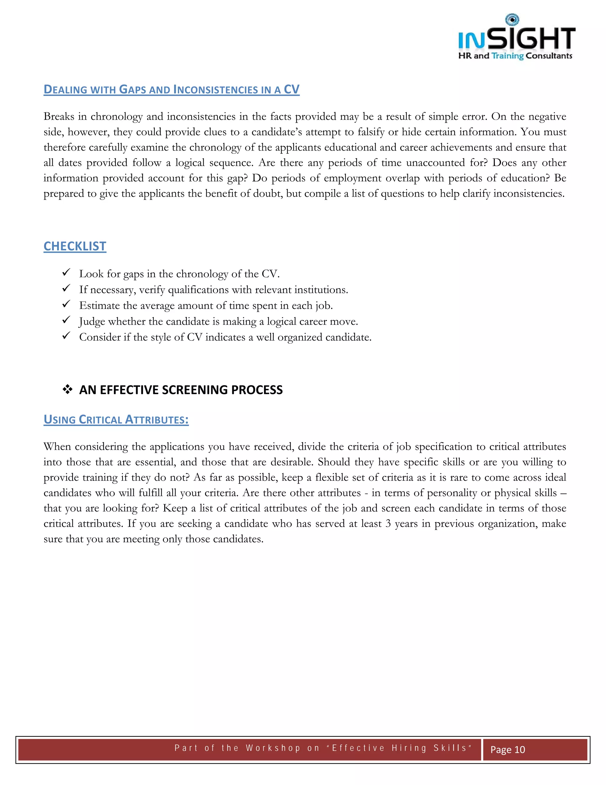  




DEALING WITH GAPS AND INCONSISTENCIES IN A CV   
Breaks in chronology and inconsistencies in the facts provided may be a result of simple error. On the negative
side, however, they could provide clues to a candidate’s attempt to falsify or hide certain information. You must
therefore carefully examine the chronology of the applicants educational and career achievements and ensure that
all dates provided follow a logical sequence. Are there any periods of time unaccounted for? Does any other
information provided account for this gap? Do periods of employment overlap with periods of education? Be
prepared to give the applicants the benefit of doubt, but compile a list of questions to help clarify inconsistencies.



CHECKLIST 
        Look for gaps in the chronology of the CV.
        If necessary, verify qualifications with relevant institutions.
        Estimate the average amount of time spent in each job.
        Judge whether the candidate is making a logical career move.
        Consider if the style of CV indicates a well organized candidate.



        AN EFFECTIVE SCREENING PROCESS 

USING CRITICAL ATTRIBUTES:  
When considering the applications you have received, divide the criteria of job specification to critical attributes
into those that are essential, and those that are desirable. Should they have specific skills or are you willing to
provide training if they do not? As far as possible, keep a flexible set of criteria as it is rare to come across ideal
candidates who will fulfill all your criteria. Are there other attributes - in terms of personality or physical skills –
that you are looking for? Keep a list of critical attributes of the job and screen each candidate in terms of those
critical attributes. If you are seeking a candidate who has served at least 3 years in previous organization, make
sure that you are meeting only those candidates.




                              Part of the Workshop on “Effective Hiring Skills”                       Page 10 
 