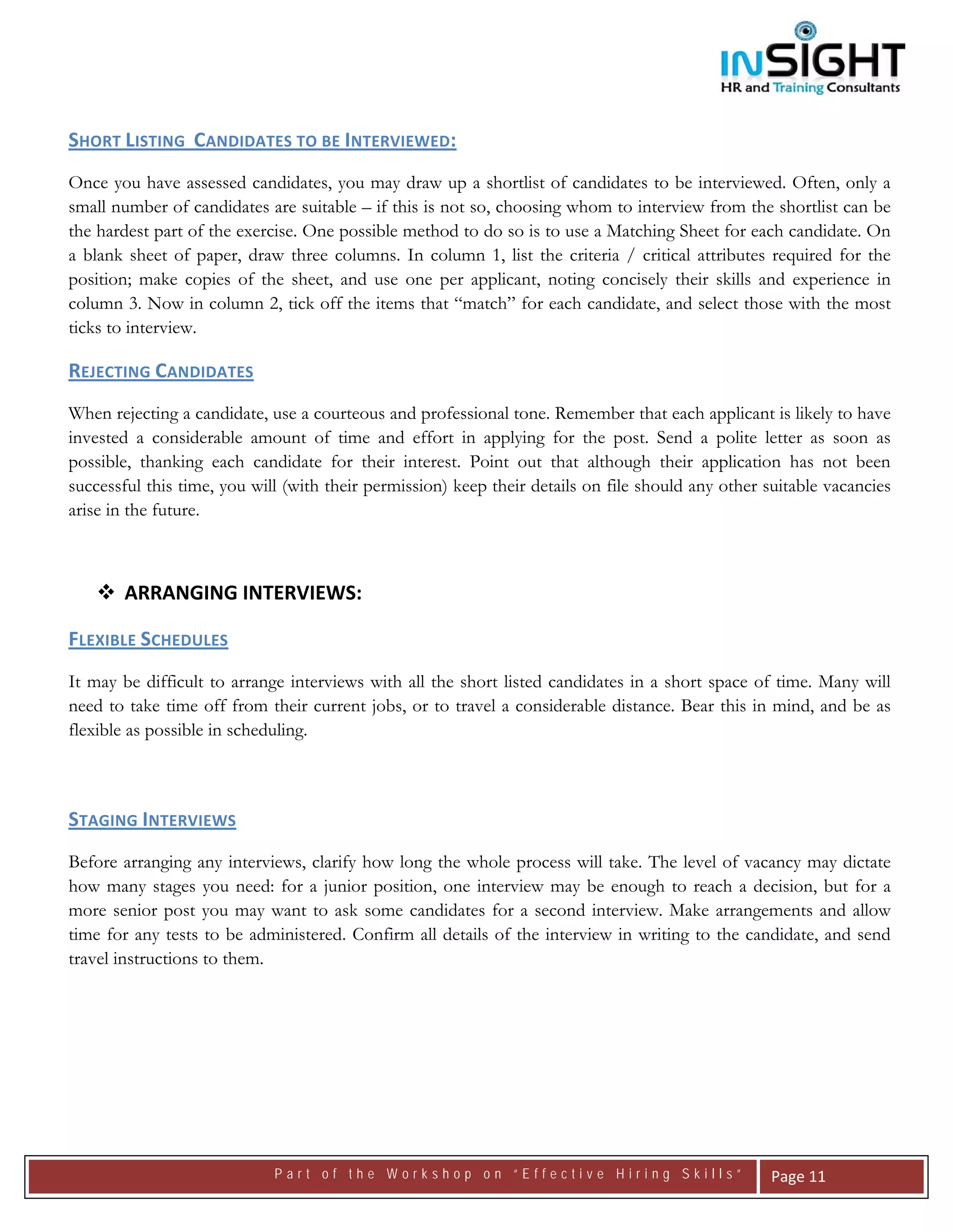  




SHORT LISTING  CANDIDATES TO BE INTERVIEWED:  
Once you have assessed candidates, you may draw up a shortlist of candidates to be interviewed. Often, only a
small number of candidates are suitable – if this is not so, choosing whom to interview from the shortlist can be
the hardest part of the exercise. One possible method to do so is to use a Matching Sheet for each candidate. On
a blank sheet of paper, draw three columns. In column 1, list the criteria / critical attributes required for the
position; make copies of the sheet, and use one per applicant, noting concisely their skills and experience in
column 3. Now in column 2, tick off the items that “match” for each candidate, and select those with the most
ticks to interview.

REJECTING CANDIDATES   
When rejecting a candidate, use a courteous and professional tone. Remember that each applicant is likely to have
invested a considerable amount of time and effort in applying for the post. Send a polite letter as soon as
possible, thanking each candidate for their interest. Point out that although their application has not been
successful this time, you will (with their permission) keep their details on file should any other suitable vacancies
arise in the future.



       ARRANGING INTERVIEWS:  

FLEXIBLE SCHEDULES  
It may be difficult to arrange interviews with all the short listed candidates in a short space of time. Many will
need to take time off from their current jobs, or to travel a considerable distance. Bear this in mind, and be as
flexible as possible in scheduling.

 

STAGING INTERVIEWS 
Before arranging any interviews, clarify how long the whole process will take. The level of vacancy may dictate
how many stages you need: for a junior position, one interview may be enough to reach a decision, but for a
more senior post you may want to ask some candidates for a second interview. Make arrangements and allow
time for any tests to be administered. Confirm all details of the interview in writing to the candidate, and send
travel instructions to them.

                                




                             Part of the Workshop on “Effective Hiring Skills”                      Page 11 
 