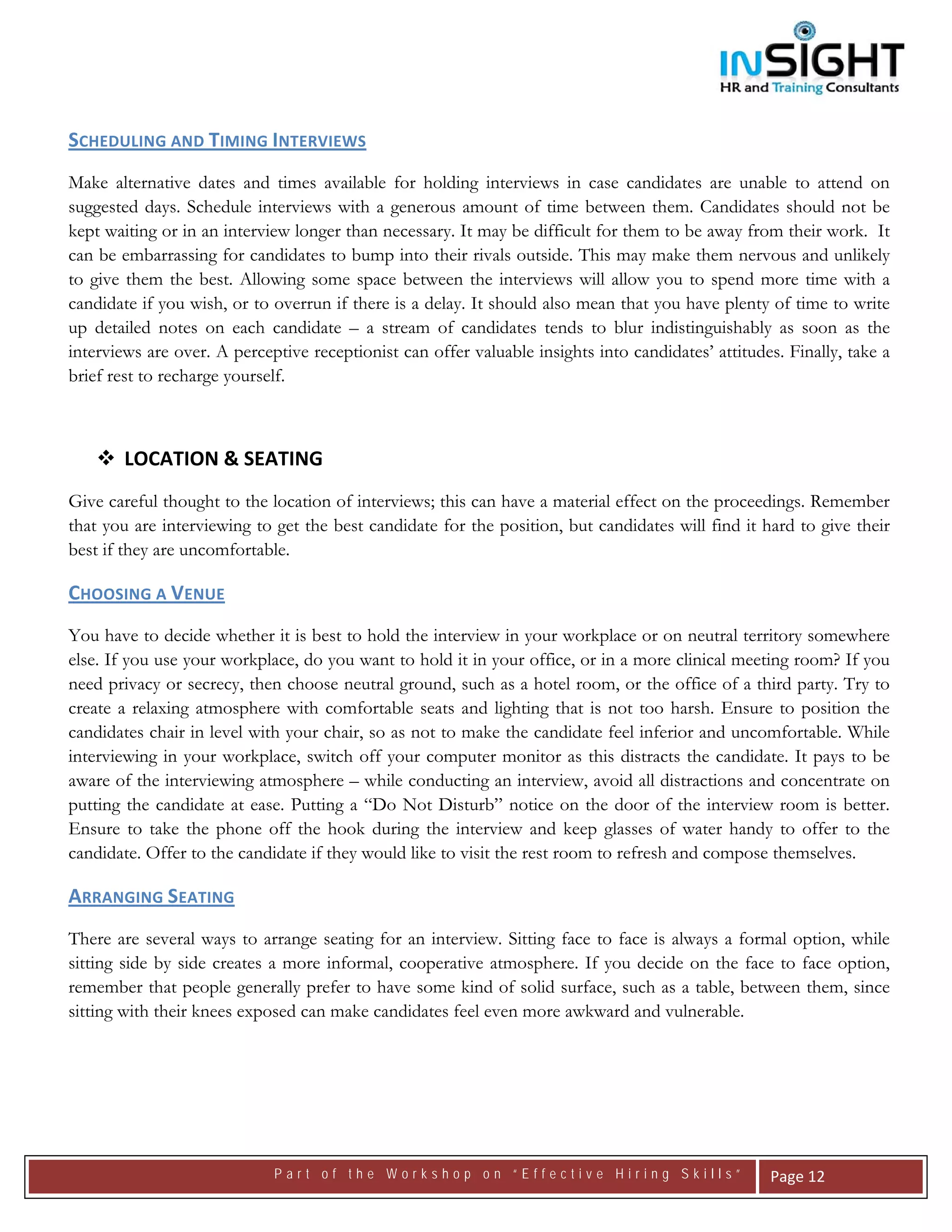  




SCHEDULING AND TIMING INTERVIEWS 
Make alternative dates and times available for holding interviews in case candidates are unable to attend on
suggested days. Schedule interviews with a generous amount of time between them. Candidates should not be
kept waiting or in an interview longer than necessary. It may be difficult for them to be away from their work. It
can be embarrassing for candidates to bump into their rivals outside. This may make them nervous and unlikely
to give them the best. Allowing some space between the interviews will allow you to spend more time with a
candidate if you wish, or to overrun if there is a delay. It should also mean that you have plenty of time to write
up detailed notes on each candidate – a stream of candidates tends to blur indistinguishably as soon as the
interviews are over. A perceptive receptionist can offer valuable insights into candidates’ attitudes. Finally, take a
brief rest to recharge yourself.



        LOCATION & SEATING 
Give careful thought to the location of interviews; this can have a material effect on the proceedings. Remember
that you are interviewing to get the best candidate for the position, but candidates will find it hard to give their
best if they are uncomfortable.

CHOOSING A VENUE  
You have to decide whether it is best to hold the interview in your workplace or on neutral territory somewhere
else. If you use your workplace, do you want to hold it in your office, or in a more clinical meeting room? If you
need privacy or secrecy, then choose neutral ground, such as a hotel room, or the office of a third party. Try to
create a relaxing atmosphere with comfortable seats and lighting that is not too harsh. Ensure to position the
candidates chair in level with your chair, so as not to make the candidate feel inferior and uncomfortable. While
interviewing in your workplace, switch off your computer monitor as this distracts the candidate. It pays to be
aware of the interviewing atmosphere – while conducting an interview, avoid all distractions and concentrate on
putting the candidate at ease. Putting a “Do Not Disturb” notice on the door of the interview room is better.
Ensure to take the phone off the hook during the interview and keep glasses of water handy to offer to the
candidate. Offer to the candidate if they would like to visit the rest room to refresh and compose themselves.

ARRANGING SEATING   
There are several ways to arrange seating for an interview. Sitting face to face is always a formal option, while
sitting side by side creates a more informal, cooperative atmosphere. If you decide on the face to face option,
remember that people generally prefer to have some kind of solid surface, such as a table, between them, since
sitting with their knees exposed can make candidates feel even more awkward and vulnerable.




                             Part of the Workshop on “Effective Hiring Skills”                       Page 12 
 