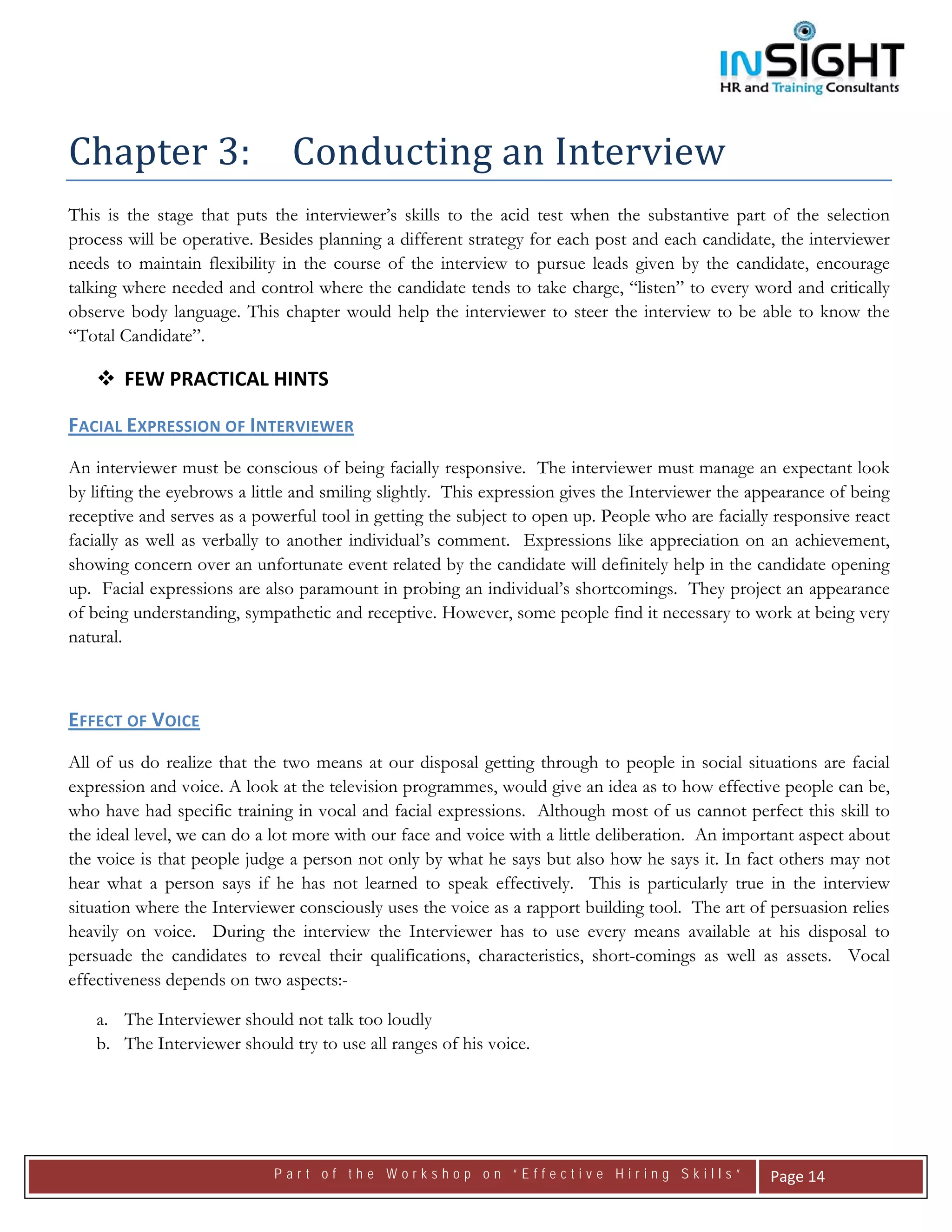  




Chapter 3:   Conducting an Interview 
This is the stage that puts the interviewer’s skills to the acid test when the substantive part of the selection
process will be operative. Besides planning a different strategy for each post and each candidate, the interviewer
needs to maintain flexibility in the course of the interview to pursue leads given by the candidate, encourage
talking where needed and control where the candidate tends to take charge, “listen” to every word and critically
observe body language. This chapter would help the interviewer to steer the interview to be able to know the
“Total Candidate”.

       FEW PRACTICAL HINTS 

FACIAL EXPRESSION OF INTERVIEWER  
An interviewer must be conscious of being facially responsive. The interviewer must manage an expectant look
by lifting the eyebrows a little and smiling slightly. This expression gives the Interviewer the appearance of being
receptive and serves as a powerful tool in getting the subject to open up. People who are facially responsive react
facially as well as verbally to another individual’s comment. Expressions like appreciation on an achievement,
showing concern over an unfortunate event related by the candidate will definitely help in the candidate opening
up. Facial expressions are also paramount in probing an individual’s shortcomings. They project an appearance
of being understanding, sympathetic and receptive. However, some people find it necessary to work at being very
natural.



EFFECT OF VOICE  
All of us do realize that the two means at our disposal getting through to people in social situations are facial
expression and voice. A look at the television programmes, would give an idea as to how effective people can be,
who have had specific training in vocal and facial expressions. Although most of us cannot perfect this skill to
the ideal level, we can do a lot more with our face and voice with a little deliberation. An important aspect about
the voice is that people judge a person not only by what he says but also how he says it. In fact others may not
hear what a person says if he has not learned to speak effectively. This is particularly true in the interview
situation where the Interviewer consciously uses the voice as a rapport building tool. The art of persuasion relies
heavily on voice. During the interview the Interviewer has to use every means available at his disposal to
persuade the candidates to reveal their qualifications, characteristics, short-comings as well as assets. Vocal
effectiveness depends on two aspects:-

    a. The Interviewer should not talk too loudly
    b. The Interviewer should try to use all ranges of his voice.




                             Part of the Workshop on “Effective Hiring Skills”                     Page 14 
 