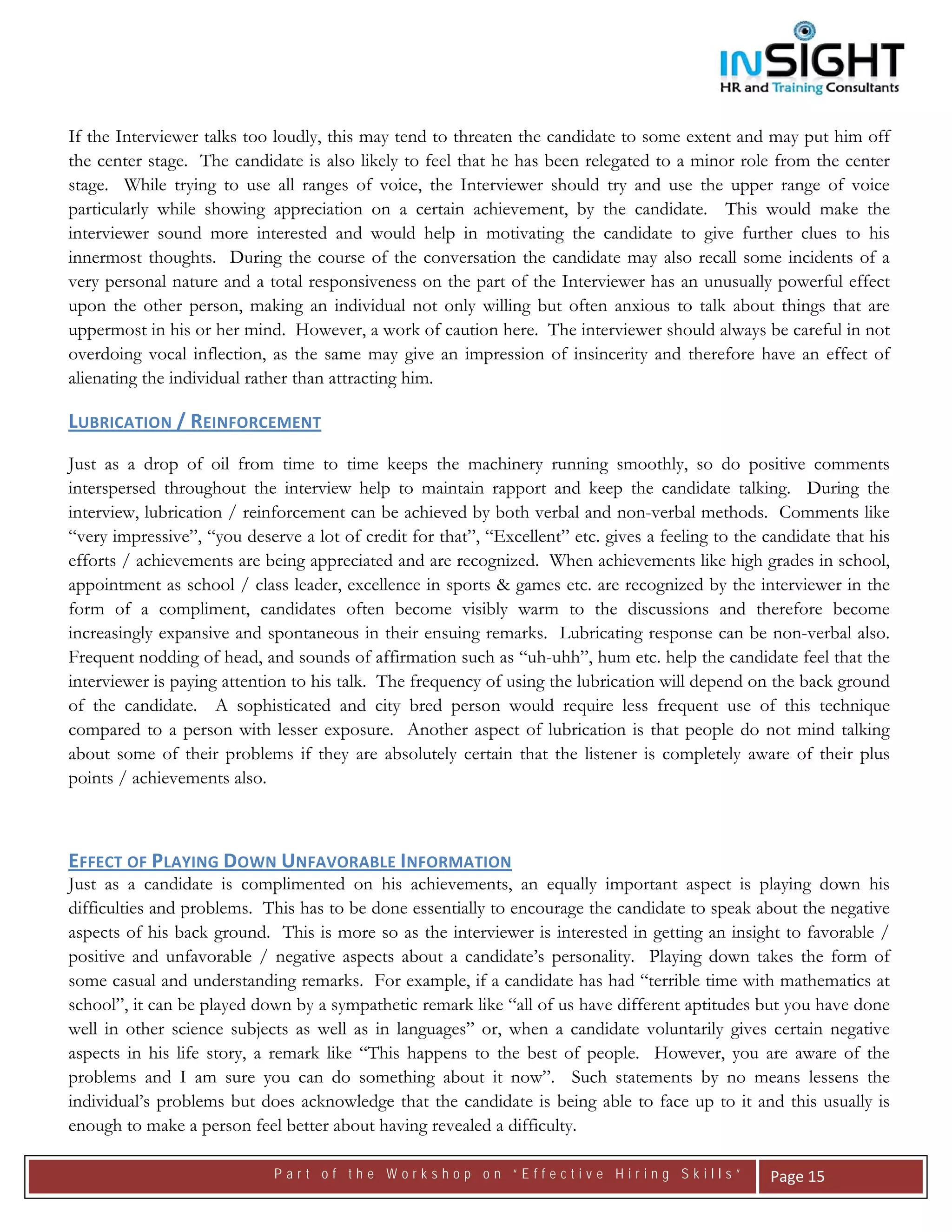  




If the Interviewer talks too loudly, this may tend to threaten the candidate to some extent and may put him off
the center stage. The candidate is also likely to feel that he has been relegated to a minor role from the center
stage. While trying to use all ranges of voice, the Interviewer should try and use the upper range of voice
particularly while showing appreciation on a certain achievement, by the candidate. This would make the
interviewer sound more interested and would help in motivating the candidate to give further clues to his
innermost thoughts. During the course of the conversation the candidate may also recall some incidents of a
very personal nature and a total responsiveness on the part of the Interviewer has an unusually powerful effect
upon the other person, making an individual not only willing but often anxious to talk about things that are
uppermost in his or her mind. However, a work of caution here. The interviewer should always be careful in not
overdoing vocal inflection, as the same may give an impression of insincerity and therefore have an effect of
alienating the individual rather than attracting him.

LUBRICATION / REINFORCEMENT  
Just as a drop of oil from time to time keeps the machinery running smoothly, so do positive comments
interspersed throughout the interview help to maintain rapport and keep the candidate talking. During the
interview, lubrication / reinforcement can be achieved by both verbal and non-verbal methods. Comments like
“very impressive”, “you deserve a lot of credit for that”, “Excellent” etc. gives a feeling to the candidate that his
efforts / achievements are being appreciated and are recognized. When achievements like high grades in school,
appointment as school / class leader, excellence in sports & games etc. are recognized by the interviewer in the
form of a compliment, candidates often become visibly warm to the discussions and therefore become
increasingly expansive and spontaneous in their ensuing remarks. Lubricating response can be non-verbal also.
Frequent nodding of head, and sounds of affirmation such as “uh-uhh”, hum etc. help the candidate feel that the
interviewer is paying attention to his talk. The frequency of using the lubrication will depend on the back ground
of the candidate. A sophisticated and city bred person would require less frequent use of this technique
compared to a person with lesser exposure. Another aspect of lubrication is that people do not mind talking
about some of their problems if they are absolutely certain that the listener is completely aware of their plus
points / achievements also.



EFFECT OF PLAYING DOWN UNFAVORABLE INFORMATION  
Just as a candidate is complimented on his achievements, an equally important aspect is playing down his
difficulties and problems. This has to be done essentially to encourage the candidate to speak about the negative
aspects of his back ground. This is more so as the interviewer is interested in getting an insight to favorable /
positive and unfavorable / negative aspects about a candidate’s personality. Playing down takes the form of
some casual and understanding remarks. For example, if a candidate has had “terrible time with mathematics at
school”, it can be played down by a sympathetic remark like “all of us have different aptitudes but you have done
well in other science subjects as well as in languages” or, when a candidate voluntarily gives certain negative
aspects in his life story, a remark like “This happens to the best of people. However, you are aware of the
problems and I am sure you can do something about it now”. Such statements by no means lessens the
individual’s problems but does acknowledge that the candidate is being able to face up to it and this usually is
enough to make a person feel better about having revealed a difficulty.

                             Part of the Workshop on “Effective Hiring Skills”                      Page 15 
 