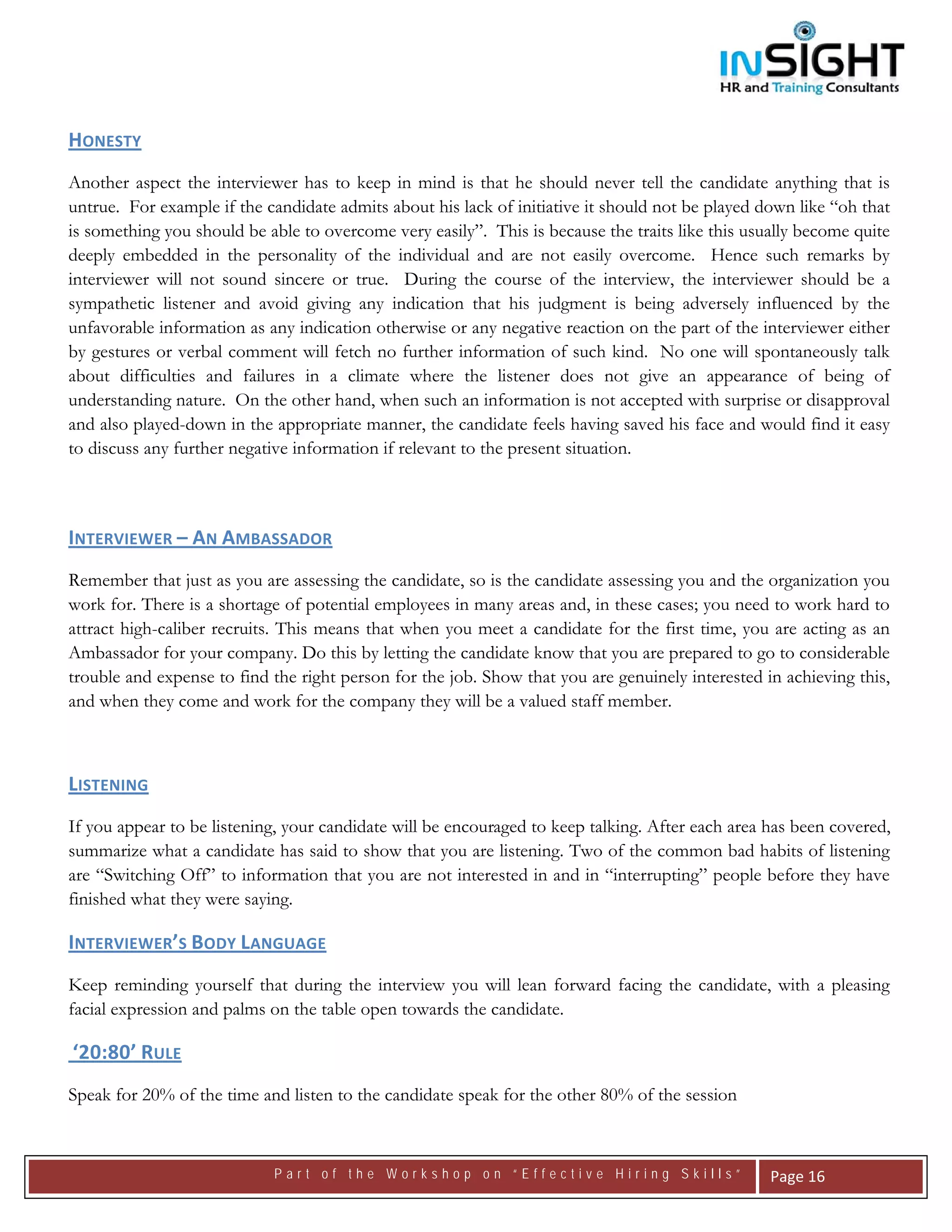  




HONESTY  
Another aspect the interviewer has to keep in mind is that he should never tell the candidate anything that is
untrue. For example if the candidate admits about his lack of initiative it should not be played down like “oh that
is something you should be able to overcome very easily”. This is because the traits like this usually become quite
deeply embedded in the personality of the individual and are not easily overcome. Hence such remarks by
interviewer will not sound sincere or true. During the course of the interview, the interviewer should be a
sympathetic listener and avoid giving any indication that his judgment is being adversely influenced by the
unfavorable information as any indication otherwise or any negative reaction on the part of the interviewer either
by gestures or verbal comment will fetch no further information of such kind. No one will spontaneously talk
about difficulties and failures in a climate where the listener does not give an appearance of being of
understanding nature. On the other hand, when such an information is not accepted with surprise or disapproval
and also played-down in the appropriate manner, the candidate feels having saved his face and would find it easy
to discuss any further negative information if relevant to the present situation.

 

INTERVIEWER – AN AMBASSADOR  
Remember that just as you are assessing the candidate, so is the candidate assessing you and the organization you
work for. There is a shortage of potential employees in many areas and, in these cases; you need to work hard to
attract high-caliber recruits. This means that when you meet a candidate for the first time, you are acting as an
Ambassador for your company. Do this by letting the candidate know that you are prepared to go to considerable
trouble and expense to find the right person for the job. Show that you are genuinely interested in achieving this,
and when they come and work for the company they will be a valued staff member.



LISTENING
If you appear to be listening, your candidate will be encouraged to keep talking. After each area has been covered,
summarize what a candidate has said to show that you are listening. Two of the common bad habits of listening
are “Switching Off” to information that you are not interested in and in “interrupting” people before they have
finished what they were saying.

INTERVIEWER’S BODY LANGUAGE 
Keep reminding yourself that during the interview you will lean forward facing the candidate, with a pleasing
facial expression and palms on the table open towards the candidate.

 ‘20:80’ RULE   

Speak for 20% of the time and listen to the candidate speak for the other 80% of the session


                            Part of the Workshop on “Effective Hiring Skills”                      Page 16 
 