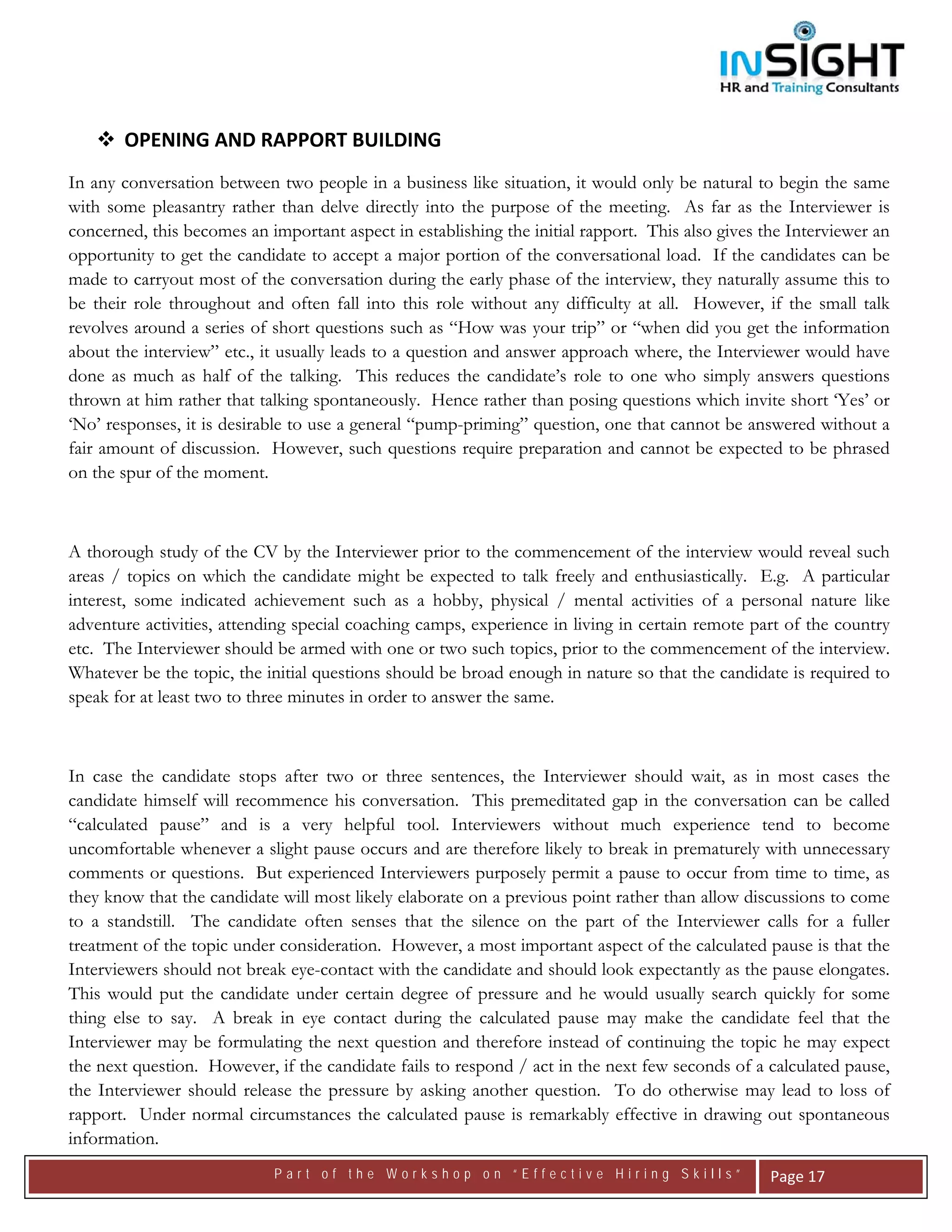  




       OPENING AND RAPPORT BUILDING  
In any conversation between two people in a business like situation, it would only be natural to begin the same
with some pleasantry rather than delve directly into the purpose of the meeting. As far as the Interviewer is
concerned, this becomes an important aspect in establishing the initial rapport. This also gives the Interviewer an
opportunity to get the candidate to accept a major portion of the conversational load. If the candidates can be
made to carryout most of the conversation during the early phase of the interview, they naturally assume this to
be their role throughout and often fall into this role without any difficulty at all. However, if the small talk
revolves around a series of short questions such as “How was your trip” or “when did you get the information
about the interview” etc., it usually leads to a question and answer approach where, the Interviewer would have
done as much as half of the talking. This reduces the candidate’s role to one who simply answers questions
thrown at him rather that talking spontaneously. Hence rather than posing questions which invite short ‘Yes’ or
‘No’ responses, it is desirable to use a general “pump-priming” question, one that cannot be answered without a
fair amount of discussion. However, such questions require preparation and cannot be expected to be phrased
on the spur of the moment.



A thorough study of the CV by the Interviewer prior to the commencement of the interview would reveal such
areas / topics on which the candidate might be expected to talk freely and enthusiastically. E.g. A particular
interest, some indicated achievement such as a hobby, physical / mental activities of a personal nature like
adventure activities, attending special coaching camps, experience in living in certain remote part of the country
etc. The Interviewer should be armed with one or two such topics, prior to the commencement of the interview.
Whatever be the topic, the initial questions should be broad enough in nature so that the candidate is required to
speak for at least two to three minutes in order to answer the same.



In case the candidate stops after two or three sentences, the Interviewer should wait, as in most cases the
candidate himself will recommence his conversation. This premeditated gap in the conversation can be called
“calculated pause” and is a very helpful tool. Interviewers without much experience tend to become
uncomfortable whenever a slight pause occurs and are therefore likely to break in prematurely with unnecessary
comments or questions. But experienced Interviewers purposely permit a pause to occur from time to time, as
they know that the candidate will most likely elaborate on a previous point rather than allow discussions to come
to a standstill. The candidate often senses that the silence on the part of the Interviewer calls for a fuller
treatment of the topic under consideration. However, a most important aspect of the calculated pause is that the
Interviewers should not break eye-contact with the candidate and should look expectantly as the pause elongates.
This would put the candidate under certain degree of pressure and he would usually search quickly for some
thing else to say. A break in eye contact during the calculated pause may make the candidate feel that the
Interviewer may be formulating the next question and therefore instead of continuing the topic he may expect
the next question. However, if the candidate fails to respond / act in the next few seconds of a calculated pause,
the Interviewer should release the pressure by asking another question. To do otherwise may lead to loss of
rapport. Under normal circumstances the calculated pause is remarkably effective in drawing out spontaneous
information.
                            Part of the Workshop on “Effective Hiring Skills”                     Page 17 
 