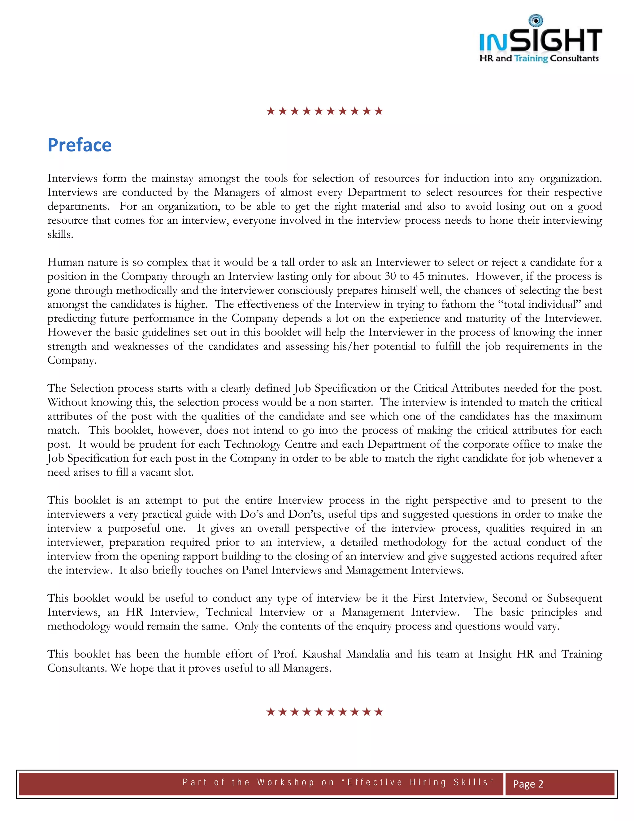  




                                



Preface 
Interviews form the mainstay amongst the tools for selection of resources for induction into any organization.
Interviews are conducted by the Managers of almost every Department to select resources for their respective
departments. For an organization, to be able to get the right material and also to avoid losing out on a good
resource that comes for an interview, everyone involved in the interview process needs to hone their interviewing
skills.

Human nature is so complex that it would be a tall order to ask an Interviewer to select or reject a candidate for a
position in the Company through an Interview lasting only for about 30 to 45 minutes. However, if the process is
gone through methodically and the interviewer consciously prepares himself well, the chances of selecting the best
amongst the candidates is higher. The effectiveness of the Interview in trying to fathom the “total individual” and
predicting future performance in the Company depends a lot on the experience and maturity of the Interviewer.
However the basic guidelines set out in this booklet will help the Interviewer in the process of knowing the inner
strength and weaknesses of the candidates and assessing his/her potential to fulfill the job requirements in the
Company.

The Selection process starts with a clearly defined Job Specification or the Critical Attributes needed for the post.
Without knowing this, the selection process would be a non starter. The interview is intended to match the critical
attributes of the post with the qualities of the candidate and see which one of the candidates has the maximum
match. This booklet, however, does not intend to go into the process of making the critical attributes for each
post. It would be prudent for each Technology Centre and each Department of the corporate office to make the
Job Specification for each post in the Company in order to be able to match the right candidate for job whenever a
need arises to fill a vacant slot.

This booklet is an attempt to put the entire Interview process in the right perspective and to present to the
interviewers a very practical guide with Do’s and Don’ts, useful tips and suggested questions in order to make the
interview a purposeful one. It gives an overall perspective of the interview process, qualities required in an
interviewer, preparation required prior to an interview, a detailed methodology for the actual conduct of the
interview from the opening rapport building to the closing of an interview and give suggested actions required after
the interview. It also briefly touches on Panel Interviews and Management Interviews.

This booklet would be useful to conduct any type of interview be it the First Interview, Second or Subsequent
Interviews, an HR Interview, Technical Interview or a Management Interview. The basic principles and
methodology would remain the same. Only the contents of the enquiry process and questions would vary.

This booklet has been the humble effort of Prof. Kaushal Mandalia and his team at Insight HR and Training
Consultants. We hope that it proves useful to all Managers.
 


 




                            Part of the Workshop on “Effective Hiring Skills”                     Page 2 
 