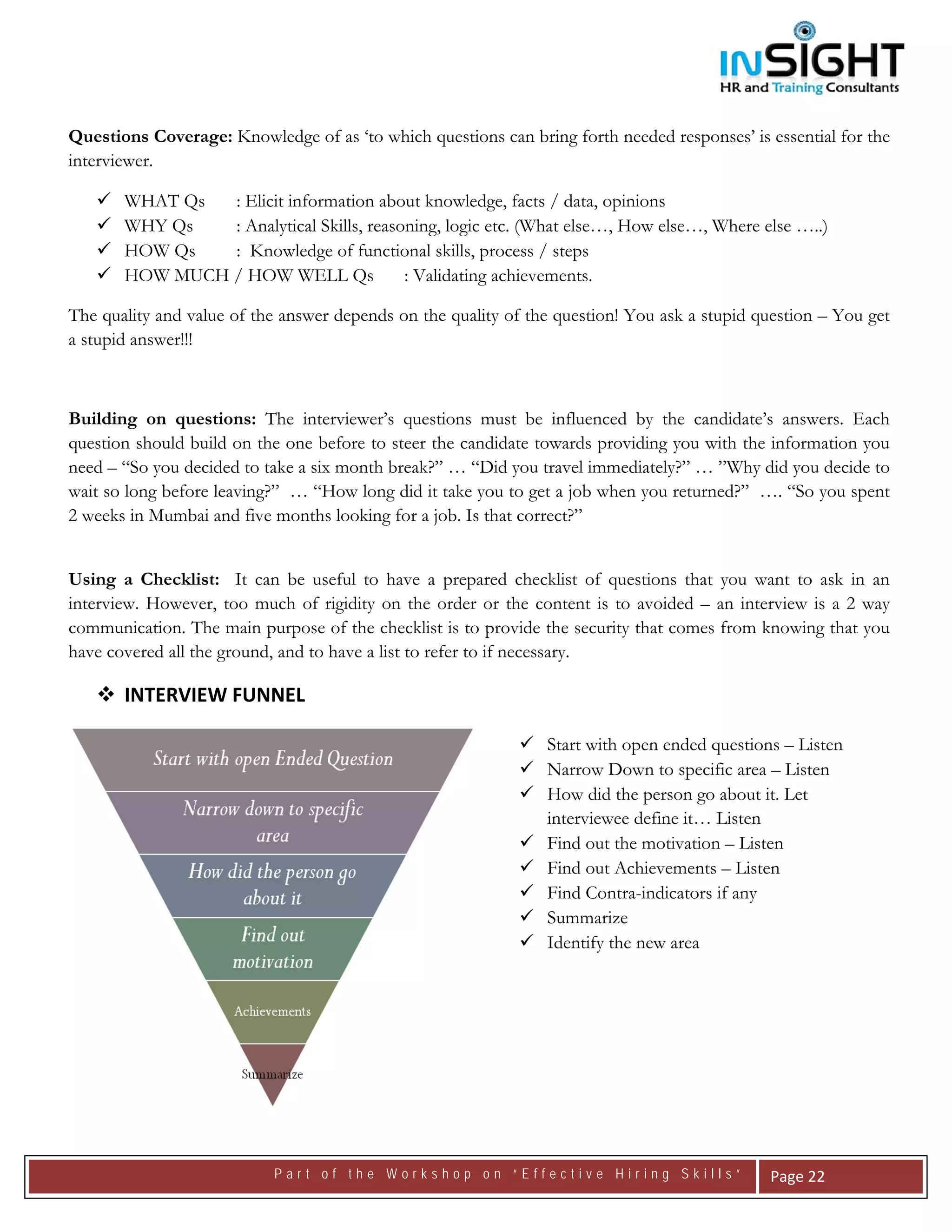  




Questions Coverage: Knowledge of as ‘to which questions can bring forth needed responses’ is essential for the
interviewer.

       WHAT Qs  : Elicit information about knowledge, facts / data, opinions
       WHY Qs   : Analytical Skills, reasoning, logic etc. (What else…, How else…, Where else …..)
       HOW Qs   : Knowledge of functional skills, process / steps
       HOW MUCH / HOW WELL Qs             : Validating achievements.

The quality and value of the answer depends on the quality of the question! You ask a stupid question – You get
a stupid answer!!!



Building on questions: The interviewer’s questions must be influenced by the candidate’s answers. Each
question should build on the one before to steer the candidate towards providing you with the information you
need – “So you decided to take a six month break?” … “Did you travel immediately?” … ”Why did you decide to
wait so long before leaving?” … “How long did it take you to get a job when you returned?” …. “So you spent
2 weeks in Mumbai and five months looking for a job. Is that correct?”


Using a Checklist: It can be useful to have a prepared checklist of questions that you want to ask in an
interview. However, too much of rigidity on the order or the content is to avoided – an interview is a 2 way
communication. The main purpose of the checklist is to provide the security that comes from knowing that you
have covered all the ground, and to have a list to refer to if necessary.

       INTERVIEW FUNNEL 

                                                                Start with open ended questions – Listen
                                                                Narrow Down to specific area – Listen
                                                                How did the person go about it. Let
                                                                interviewee define it… Listen
                                                                Find out the motivation – Listen
                                                                Find out Achievements – Listen
                                                                Find Contra-indicators if any
                                                                Summarize
                                                                Identify the new area




                           Part of the Workshop on “Effective Hiring Skills”                   Page 22 
 