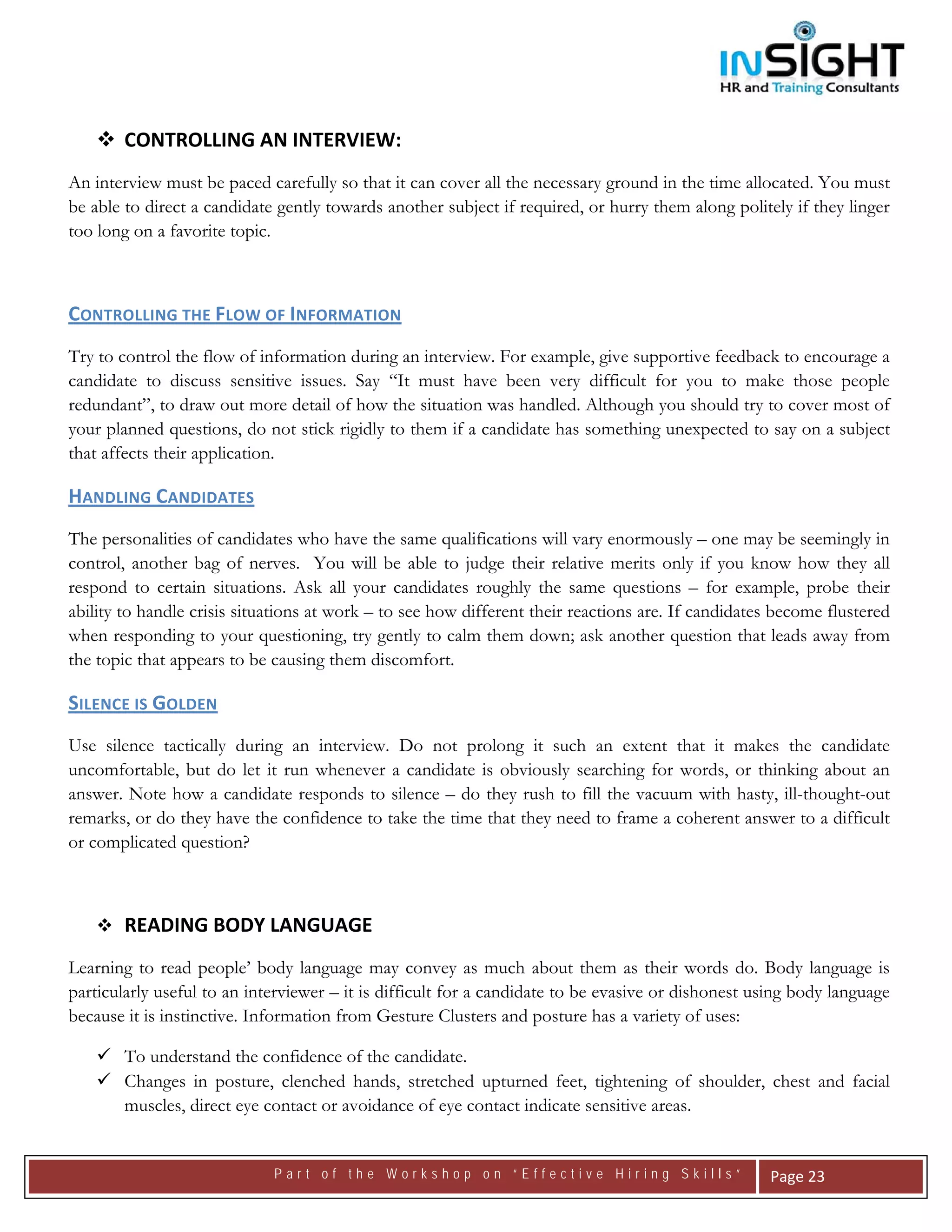  




        CONTROLLING AN INTERVIEW: 
An interview must be paced carefully so that it can cover all the necessary ground in the time allocated. You must
be able to direct a candidate gently towards another subject if required, or hurry them along politely if they linger
too long on a favorite topic.



CONTROLLING THE FLOW OF INFORMATION  
Try to control the flow of information during an interview. For example, give supportive feedback to encourage a
candidate to discuss sensitive issues. Say “It must have been very difficult for you to make those people
redundant”, to draw out more detail of how the situation was handled. Although you should try to cover most of
your planned questions, do not stick rigidly to them if a candidate has something unexpected to say on a subject
that affects their application.

HANDLING CANDIDATES  
The personalities of candidates who have the same qualifications will vary enormously – one may be seemingly in
control, another bag of nerves. You will be able to judge their relative merits only if you know how they all
respond to certain situations. Ask all your candidates roughly the same questions – for example, probe their
ability to handle crisis situations at work – to see how different their reactions are. If candidates become flustered
when responding to your questioning, try gently to calm them down; ask another question that leads away from
the topic that appears to be causing them discomfort.

SILENCE IS GOLDEN   
Use silence tactically during an interview. Do not prolong it such an extent that it makes the candidate
uncomfortable, but do let it run whenever a candidate is obviously searching for words, or thinking about an
answer. Note how a candidate responds to silence – do they rush to fill the vacuum with hasty, ill-thought-out
remarks, or do they have the confidence to take the time that they need to frame a coherent answer to a difficult
or complicated question?



        READING BODY LANGUAGE
Learning to read people’ body language may convey as much about them as their words do. Body language is
particularly useful to an interviewer – it is difficult for a candidate to be evasive or dishonest using body language
because it is instinctive. Information from Gesture Clusters and posture has a variety of uses:

        To understand the confidence of the candidate.
        Changes in posture, clenched hands, stretched upturned feet, tightening of shoulder, chest and facial
        muscles, direct eye contact or avoidance of eye contact indicate sensitive areas.


                             Part of the Workshop on “Effective Hiring Skills”                       Page 23 
 