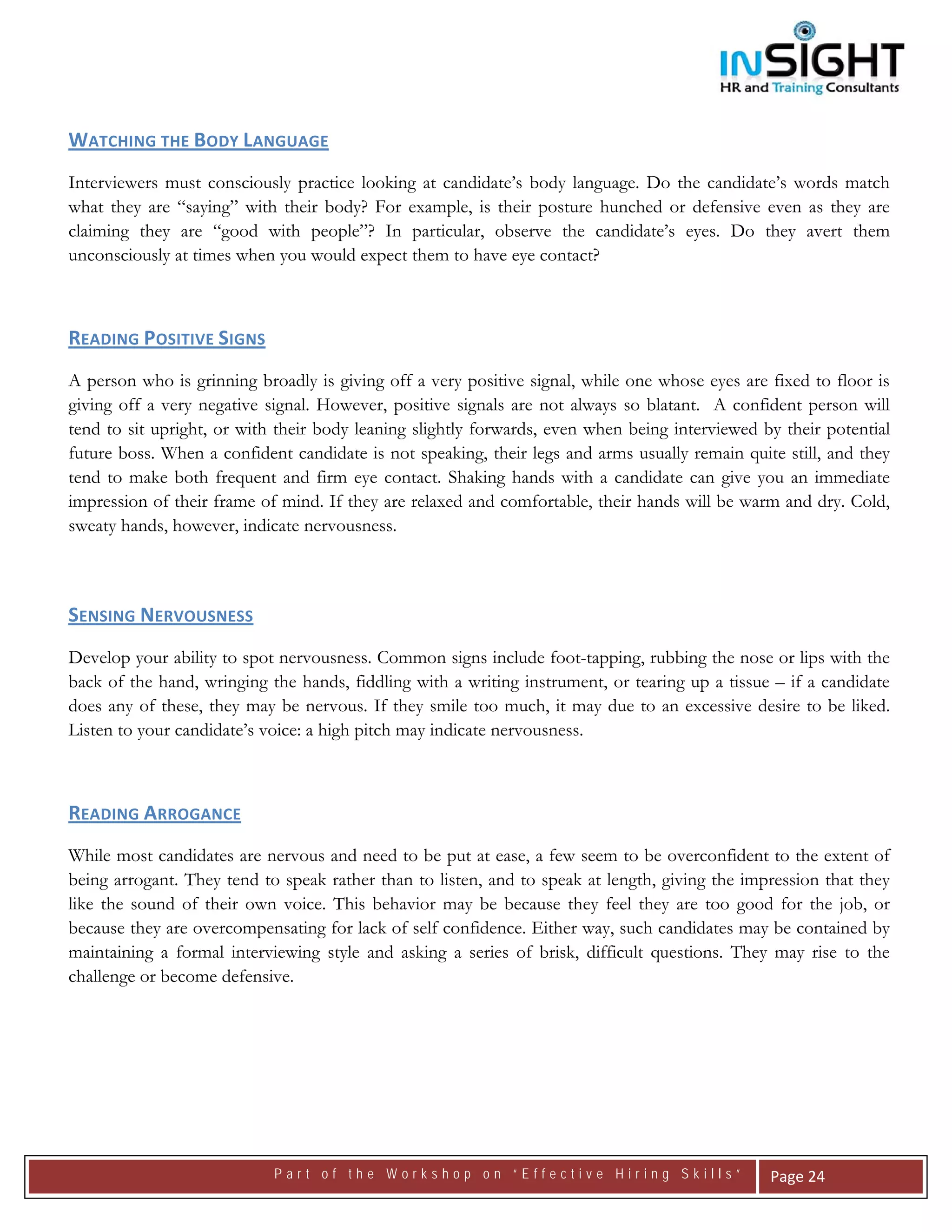  




WATCHING THE BODY LANGUAGE  
Interviewers must consciously practice looking at candidate’s body language. Do the candidate’s words match
what they are “saying” with their body? For example, is their posture hunched or defensive even as they are
claiming they are “good with people”? In particular, observe the candidate’s eyes. Do they avert them
unconsciously at times when you would expect them to have eye contact?



READING POSITIVE SIGNS  
A person who is grinning broadly is giving off a very positive signal, while one whose eyes are fixed to floor is
giving off a very negative signal. However, positive signals are not always so blatant. A confident person will
tend to sit upright, or with their body leaning slightly forwards, even when being interviewed by their potential
future boss. When a confident candidate is not speaking, their legs and arms usually remain quite still, and they
tend to make both frequent and firm eye contact. Shaking hands with a candidate can give you an immediate
impression of their frame of mind. If they are relaxed and comfortable, their hands will be warm and dry. Cold,
sweaty hands, however, indicate nervousness.

 

SENSING NERVOUSNESS  
Develop your ability to spot nervousness. Common signs include foot-tapping, rubbing the nose or lips with the
back of the hand, wringing the hands, fiddling with a writing instrument, or tearing up a tissue – if a candidate
does any of these, they may be nervous. If they smile too much, it may due to an excessive desire to be liked.
Listen to your candidate’s voice: a high pitch may indicate nervousness.



READING ARROGANCE  
While most candidates are nervous and need to be put at ease, a few seem to be overconfident to the extent of
being arrogant. They tend to speak rather than to listen, and to speak at length, giving the impression that they
like the sound of their own voice. This behavior may be because they feel they are too good for the job, or
because they are overcompensating for lack of self confidence. Either way, such candidates may be contained by
maintaining a formal interviewing style and asking a series of brisk, difficult questions. They may rise to the
challenge or become defensive.




                            Part of the Workshop on “Effective Hiring Skills”                    Page 24 
 