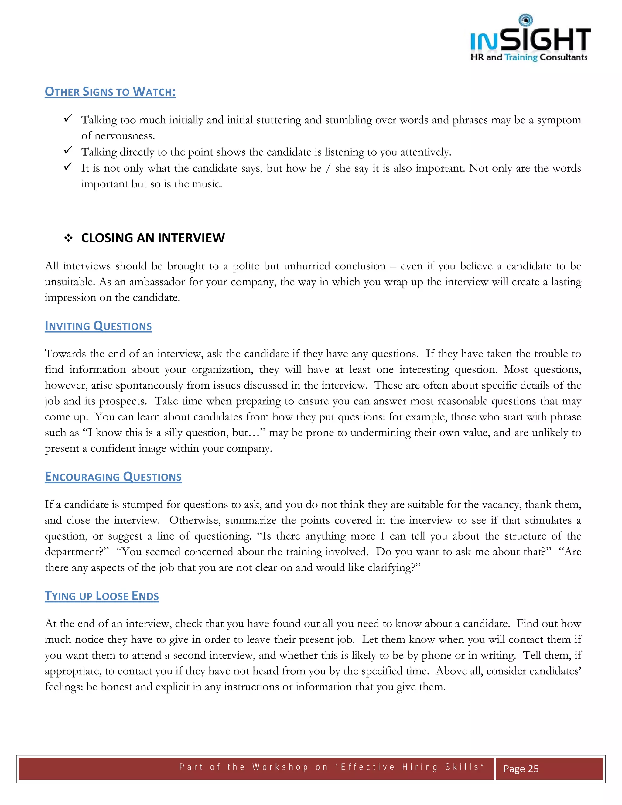  




OTHER SIGNS TO WATCH:  
       Talking too much initially and initial stuttering and stumbling over words and phrases may be a symptom
       of nervousness.
       Talking directly to the point shows the candidate is listening to you attentively.
       It is not only what the candidate says, but how he / she say it is also important. Not only are the words
       important but so is the music.



       CLOSING AN INTERVIEW
All interviews should be brought to a polite but unhurried conclusion – even if you believe a candidate to be
unsuitable. As an ambassador for your company, the way in which you wrap up the interview will create a lasting
impression on the candidate.

INVITING QUESTIONS  
Towards the end of an interview, ask the candidate if they have any questions. If they have taken the trouble to
find information about your organization, they will have at least one interesting question. Most questions,
however, arise spontaneously from issues discussed in the interview. These are often about specific details of the
job and its prospects. Take time when preparing to ensure you can answer most reasonable questions that may
come up. You can learn about candidates from how they put questions: for example, those who start with phrase
such as “I know this is a silly question, but…” may be prone to undermining their own value, and are unlikely to
present a confident image within your company.

ENCOURAGING QUESTIONS  
If a candidate is stumped for questions to ask, and you do not think they are suitable for the vacancy, thank them,
and close the interview. Otherwise, summarize the points covered in the interview to see if that stimulates a
question, or suggest a line of questioning. “Is there anything more I can tell you about the structure of the
department?” “You seemed concerned about the training involved. Do you want to ask me about that?” “Are
there any aspects of the job that you are not clear on and would like clarifying?”

TYING UP LOOSE ENDS
At the end of an interview, check that you have found out all you need to know about a candidate. Find out how
much notice they have to give in order to leave their present job. Let them know when you will contact them if
you want them to attend a second interview, and whether this is likely to be by phone or in writing. Tell them, if
appropriate, to contact you if they have not heard from you by the specified time. Above all, consider candidates’
feelings: be honest and explicit in any instructions or information that you give them.




                            Part of the Workshop on “Effective Hiring Skills”                     Page 25 
 