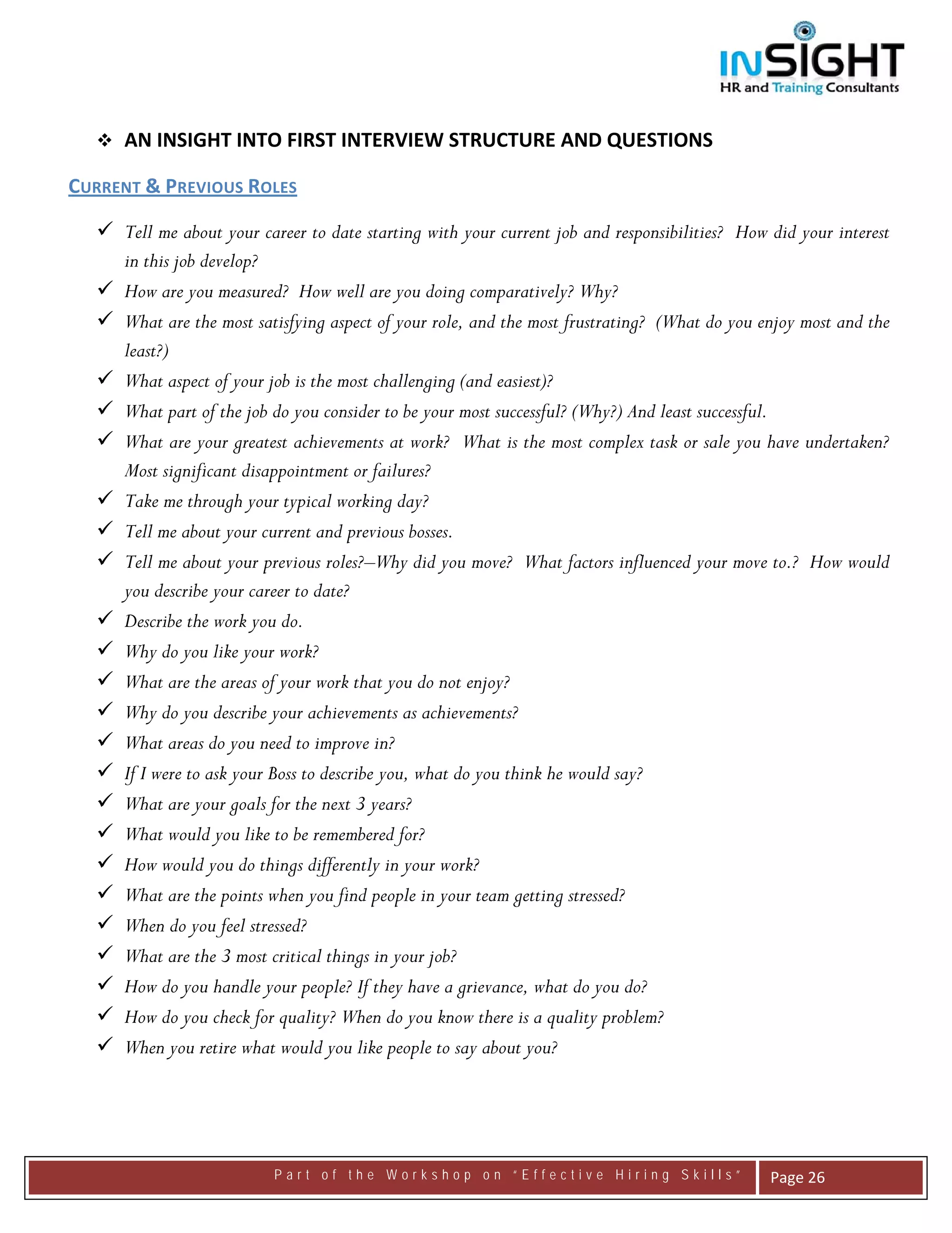  




      AN INSIGHT INTO FIRST INTERVIEW STRUCTURE AND QUESTIONS

CURRENT & PREVIOUS ROLES  

      Tell me about your career to date starting with your current job and responsibilities? How did your interest
      in this job develop?
      How are you measured? How well are you doing comparatively? Why?
      What are the most satisfying aspect of your role, and the most frustrating? (What do you enjoy most and the
      least?)
      What aspect of your job is the most challenging (and easiest)?
      What part of the job do you consider to be your most successful? (Why?) And least successful.
      What are your greatest achievements at work? What is the most complex task or sale you have undertaken?
      Most significant disappointment or failures?
      Take me through your typical working day?
      Tell me about your current and previous bosses.
      Tell me about your previous roles?–Why did you move? What factors influenced your move to.? How would
      you describe your career to date?
      Describe the work you do.
      Why do you like your work?
      What are the areas of your work that you do not enjoy?
      Why do you describe your achievements as achievements?
      What areas do you need to improve in?
      If I were to ask your Boss to describe you, what do you think he would say?
      What are your goals for the next 3 years?
      What would you like to be remembered for?
      How would you do things differently in your work?
      What are the points when you find people in your team getting stressed?
      When do you feel stressed?
      What are the 3 most critical things in your job?
      How do you handle your people? If they have a grievance, what do you do?
      How do you check for quality? When do you know there is a quality problem?
      When you retire what would you like people to say about you?




                           Part of the Workshop on “Effective Hiring Skills”                     Page 26 
 