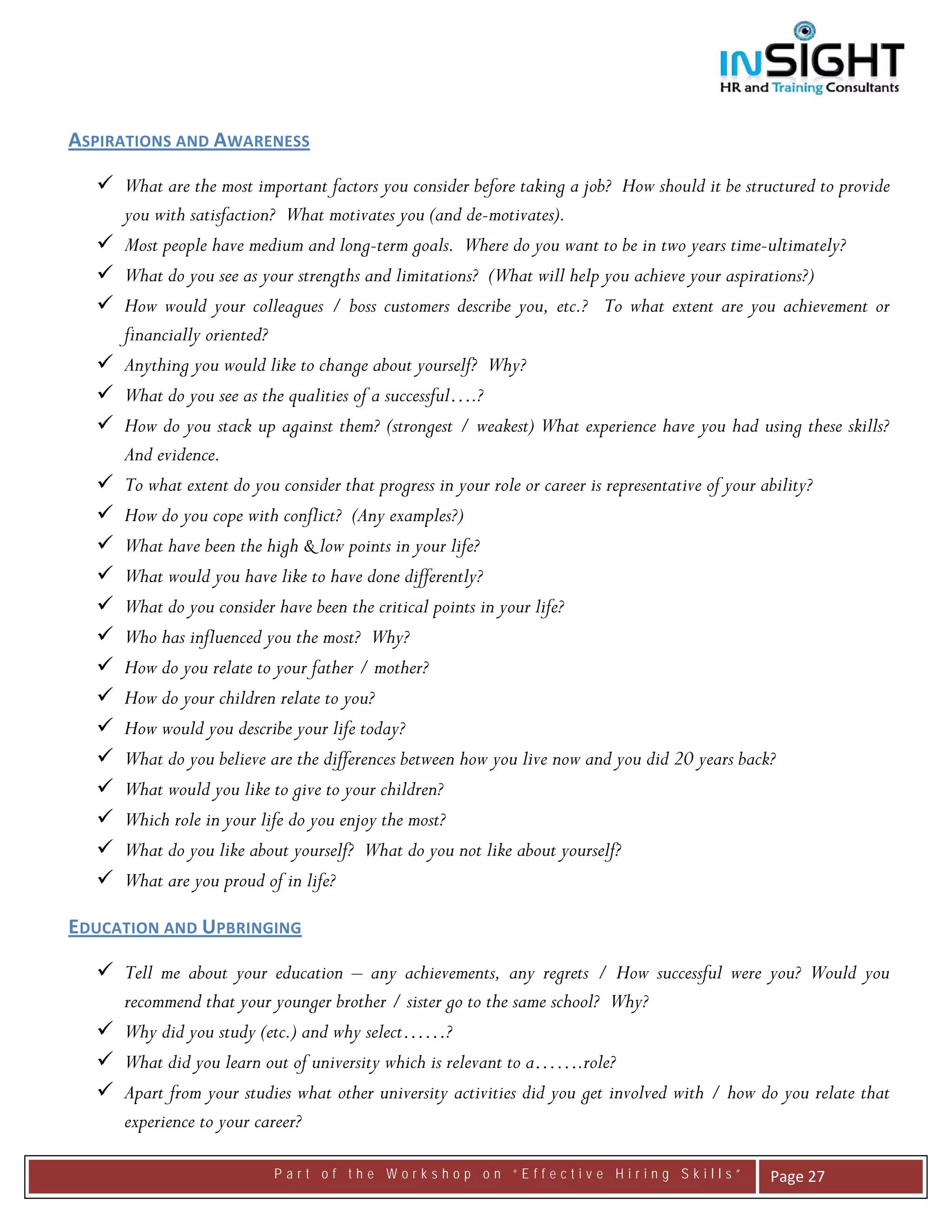  




ASPIRATIONS AND AWARENESS 

     What are the most important factors you consider before taking a job? How should it be structured to provide
     you with satisfaction? What motivates you (and de-motivates).
     Most people have medium and long-term goals. Where do you want to be in two years time-ultimately?
     What do you see as your strengths and limitations? (What will help you achieve your aspirations?)
     How would your colleagues / boss customers describe you, etc.? To what extent are you achievement or
     financially oriented?
     Anything you would like to change about yourself? Why?
     What do you see as the qualities of a successful….?
     How do you stack up against them? (strongest / weakest) What experience have you had using these skills?
     And evidence.
     To what extent do you consider that progress in your role or career is representative of your ability?
     How do you cope with conflict? (Any examples?)
     What have been the high & low points in your life?
     What would you have like to have done differently?
     What do you consider have been the critical points in your life?
     Who has influenced you the most? Why?
     How do you relate to your father / mother?
     How do your children relate to you?
     How would you describe your life today?
     What do you believe are the differences between how you live now and you did 20 years back?
     What would you like to give to your children?
     Which role in your life do you enjoy the most?
     What do you like about yourself? What do you not like about yourself?
     What are you proud of in life?

EDUCATION AND UPBRINGING 

     Tell me about your education – any achievements, any regrets / How successful were you? Would you
     recommend that your younger brother / sister go to the same school? Why?
     Why did you study (etc.) and why select……?
     What did you learn out of university which is relevant to a…….role?
     Apart from your studies what other university activities did you get involved with / how do you relate that
     experience to your career?

                          Part of the Workshop on “Effective Hiring Skills”                     Page 27 
 
