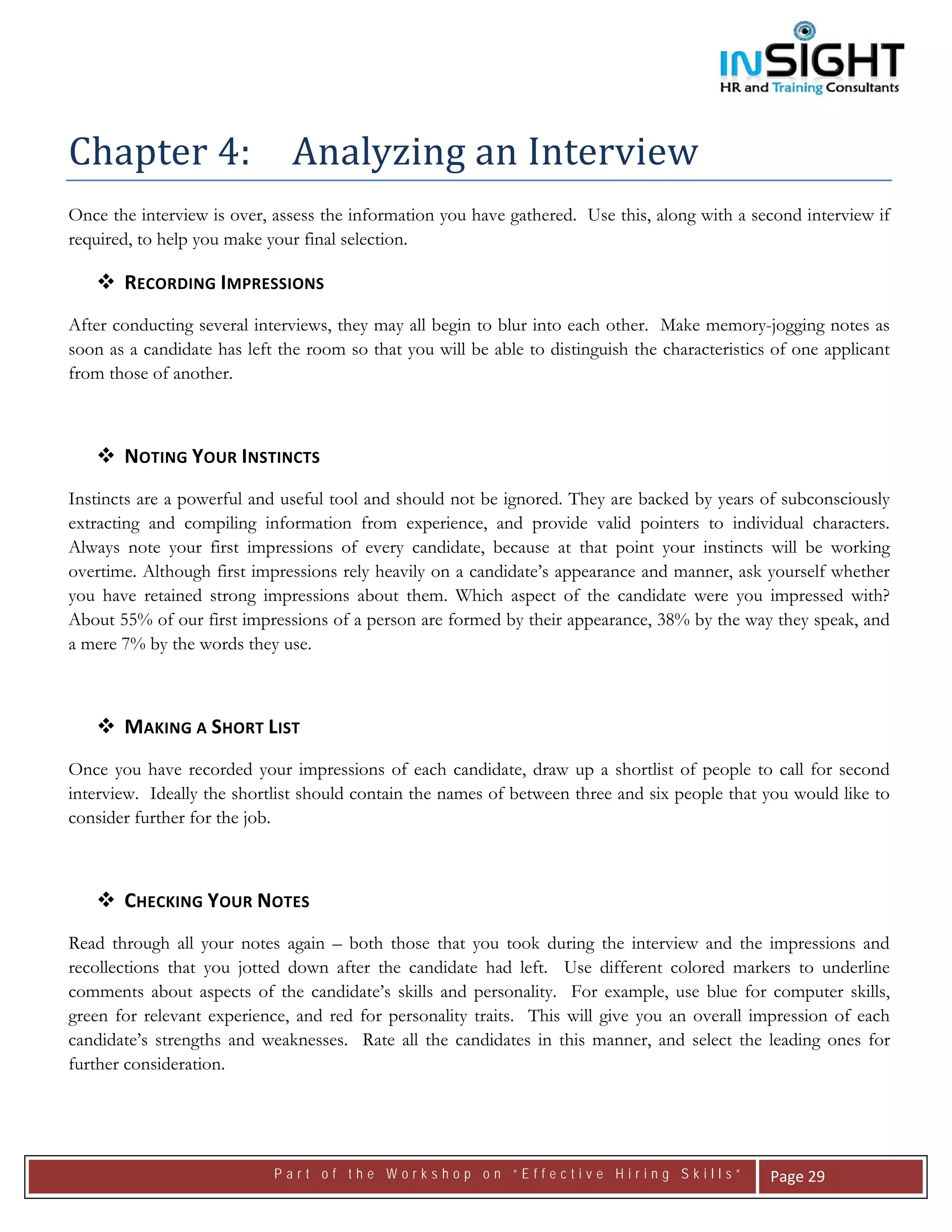  




Chapter 4:   Analyzing an Interview 
Once the interview is over, assess the information you have gathered. Use this, along with a second interview if
required, to help you make your final selection.

       RECORDING IMPRESSIONS 
After conducting several interviews, they may all begin to blur into each other. Make memory-jogging notes as
soon as a candidate has left the room so that you will be able to distinguish the characteristics of one applicant
from those of another.



       NOTING YOUR INSTINCTS 
Instincts are a powerful and useful tool and should not be ignored. They are backed by years of subconsciously
extracting and compiling information from experience, and provide valid pointers to individual characters.
Always note your first impressions of every candidate, because at that point your instincts will be working
overtime. Although first impressions rely heavily on a candidate’s appearance and manner, ask yourself whether
you have retained strong impressions about them. Which aspect of the candidate were you impressed with?
About 55% of our first impressions of a person are formed by their appearance, 38% by the way they speak, and
a mere 7% by the words they use.



       MAKING A SHORT LIST 
Once you have recorded your impressions of each candidate, draw up a shortlist of people to call for second
interview. Ideally the shortlist should contain the names of between three and six people that you would like to
consider further for the job.



       CHECKING YOUR NOTES 
Read through all your notes again – both those that you took during the interview and the impressions and
recollections that you jotted down after the candidate had left. Use different colored markers to underline
comments about aspects of the candidate’s skills and personality. For example, use blue for computer skills,
green for relevant experience, and red for personality traits. This will give you an overall impression of each
candidate’s strengths and weaknesses. Rate all the candidates in this manner, and select the leading ones for
further consideration.




                            Part of the Workshop on “Effective Hiring Skills”                    Page 29 
 
