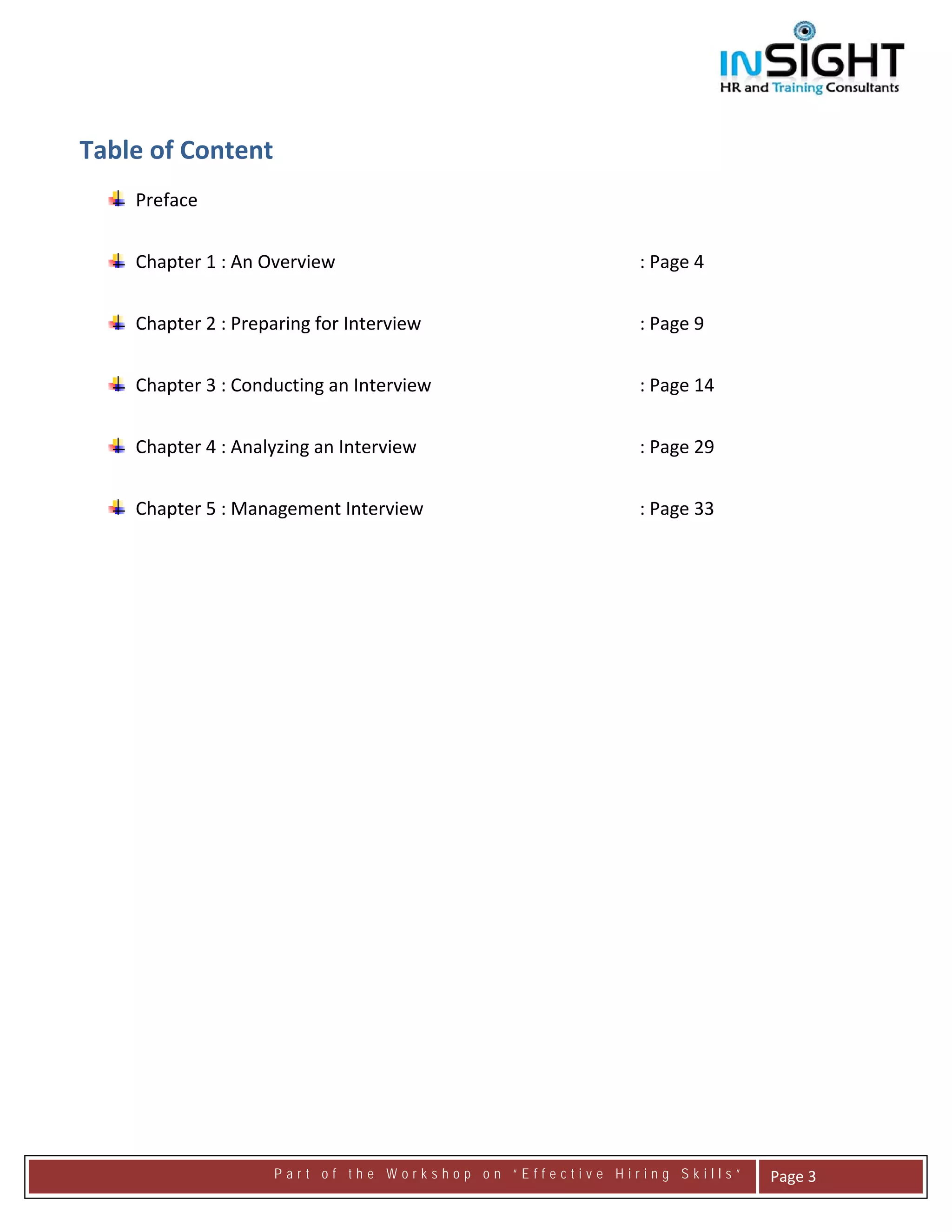  




 
    Table of Content 
 
        Preface  
 

        Chapter 1 : An Overview                                : Page 4 
                            
        Chapter 2 : Preparing for Interview                    : Page 9 


        Chapter 3 : Conducting an Interview                    : Page 14 


        Chapter 4 : Analyzing an Interview                     : Page 29 


        Chapter 5 : Management Interview                       : Page 33 


     




                         Part of the Workshop on “Effective Hiring Skills”       Page 3 
 