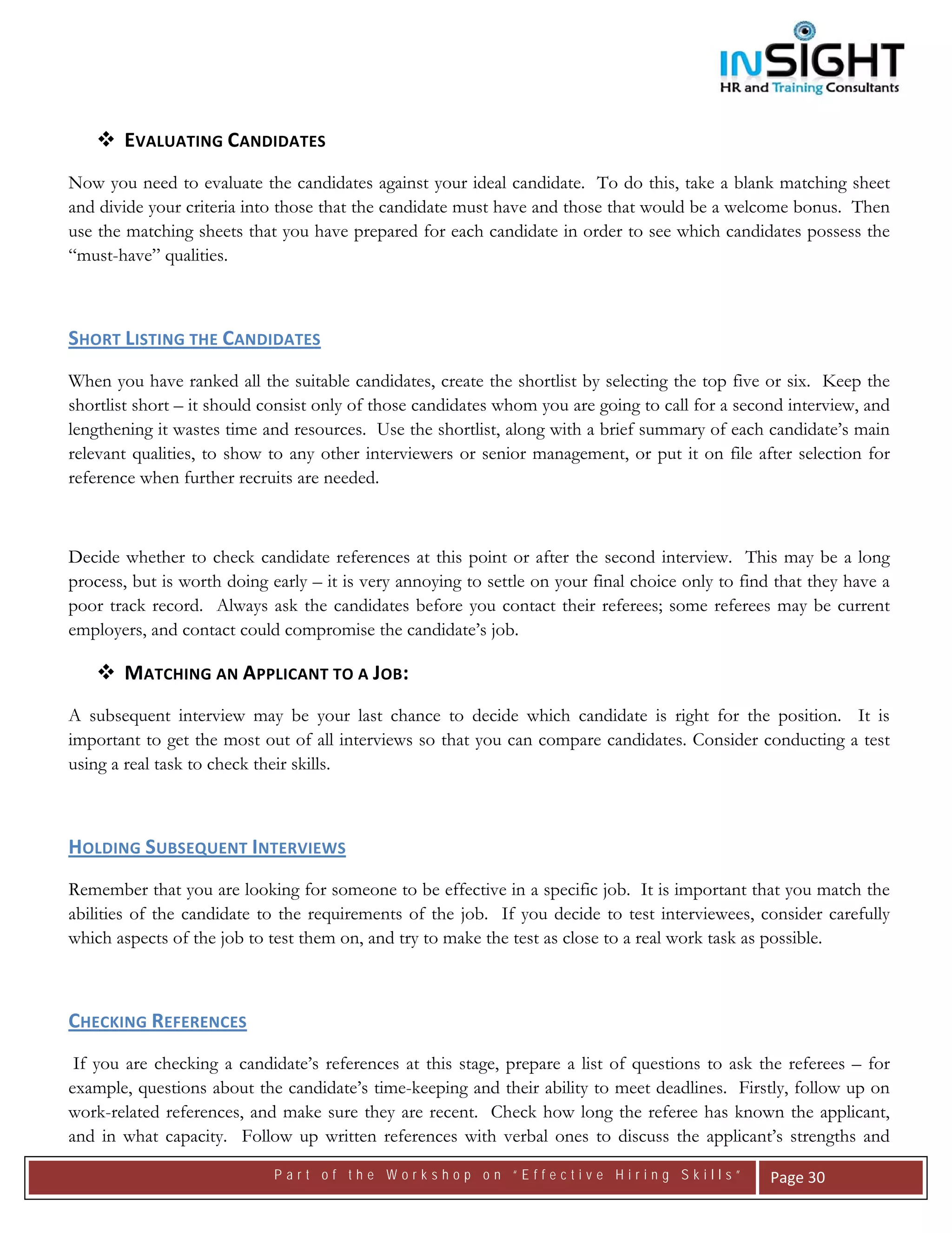  




       EVALUATING CANDIDATES 
Now you need to evaluate the candidates against your ideal candidate. To do this, take a blank matching sheet
and divide your criteria into those that the candidate must have and those that would be a welcome bonus. Then
use the matching sheets that you have prepared for each candidate in order to see which candidates possess the
“must-have” qualities.



SHORT LISTING THE CANDIDATES   
When you have ranked all the suitable candidates, create the shortlist by selecting the top five or six. Keep the
shortlist short – it should consist only of those candidates whom you are going to call for a second interview, and
lengthening it wastes time and resources. Use the shortlist, along with a brief summary of each candidate’s main
relevant qualities, to show to any other interviewers or senior management, or put it on file after selection for
reference when further recruits are needed.



Decide whether to check candidate references at this point or after the second interview. This may be a long
process, but is worth doing early – it is very annoying to settle on your final choice only to find that they have a
poor track record. Always ask the candidates before you contact their referees; some referees may be current
employers, and contact could compromise the candidate’s job.

       MATCHING AN APPLICANT TO A JOB: 
A subsequent interview may be your last chance to decide which candidate is right for the position. It is
important to get the most out of all interviews so that you can compare candidates. Consider conducting a test
using a real task to check their skills.



HOLDING SUBSEQUENT INTERVIEWS  
Remember that you are looking for someone to be effective in a specific job. It is important that you match the
abilities of the candidate to the requirements of the job. If you decide to test interviewees, consider carefully
which aspects of the job to test them on, and try to make the test as close to a real work task as possible.



CHECKING REFERENCES   
 If you are checking a candidate’s references at this stage, prepare a list of questions to ask the referees – for
example, questions about the candidate’s time-keeping and their ability to meet deadlines. Firstly, follow up on
work-related references, and make sure they are recent. Check how long the referee has known the applicant,
and in what capacity. Follow up written references with verbal ones to discuss the applicant’s strengths and
                             Part of the Workshop on “Effective Hiring Skills”                     Page 30 
 