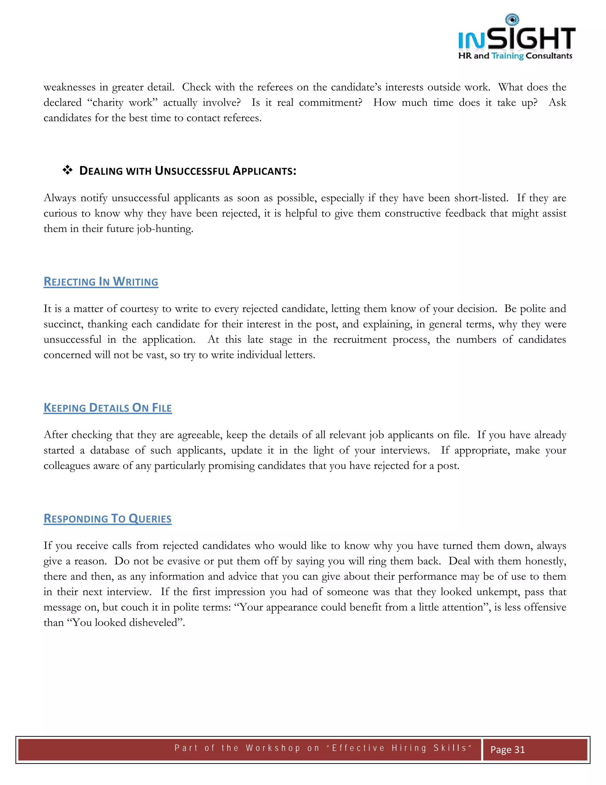  




weaknesses in greater detail. Check with the referees on the candidate’s interests outside work. What does the
declared “charity work” actually involve? Is it real commitment? How much time does it take up? Ask
candidates for the best time to contact referees.



       DEALING WITH UNSUCCESSFUL APPLICANTS: 
Always notify unsuccessful applicants as soon as possible, especially if they have been short-listed. If they are
curious to know why they have been rejected, it is helpful to give them constructive feedback that might assist
them in their future job-hunting.



REJECTING IN WRITING  
It is a matter of courtesy to write to every rejected candidate, letting them know of your decision. Be polite and
succinct, thanking each candidate for their interest in the post, and explaining, in general terms, why they were
unsuccessful in the application. At this late stage in the recruitment process, the numbers of candidates
concerned will not be vast, so try to write individual letters.



KEEPING DETAILS ON FILE  
After checking that they are agreeable, keep the details of all relevant job applicants on file. If you have already
started a database of such applicants, update it in the light of your interviews. If appropriate, make your
colleagues aware of any particularly promising candidates that you have rejected for a post.



RESPONDING TO QUERIES
If you receive calls from rejected candidates who would like to know why you have turned them down, always
give a reason. Do not be evasive or put them off by saying you will ring them back. Deal with them honestly,
there and then, as any information and advice that you can give about their performance may be of use to them
in their next interview. If the first impression you had of someone was that they looked unkempt, pass that
message on, but couch it in polite terms: “Your appearance could benefit from a little attention”, is less offensive
than “You looked disheveled”.



                                



                             Part of the Workshop on “Effective Hiring Skills”                     Page 31 
 