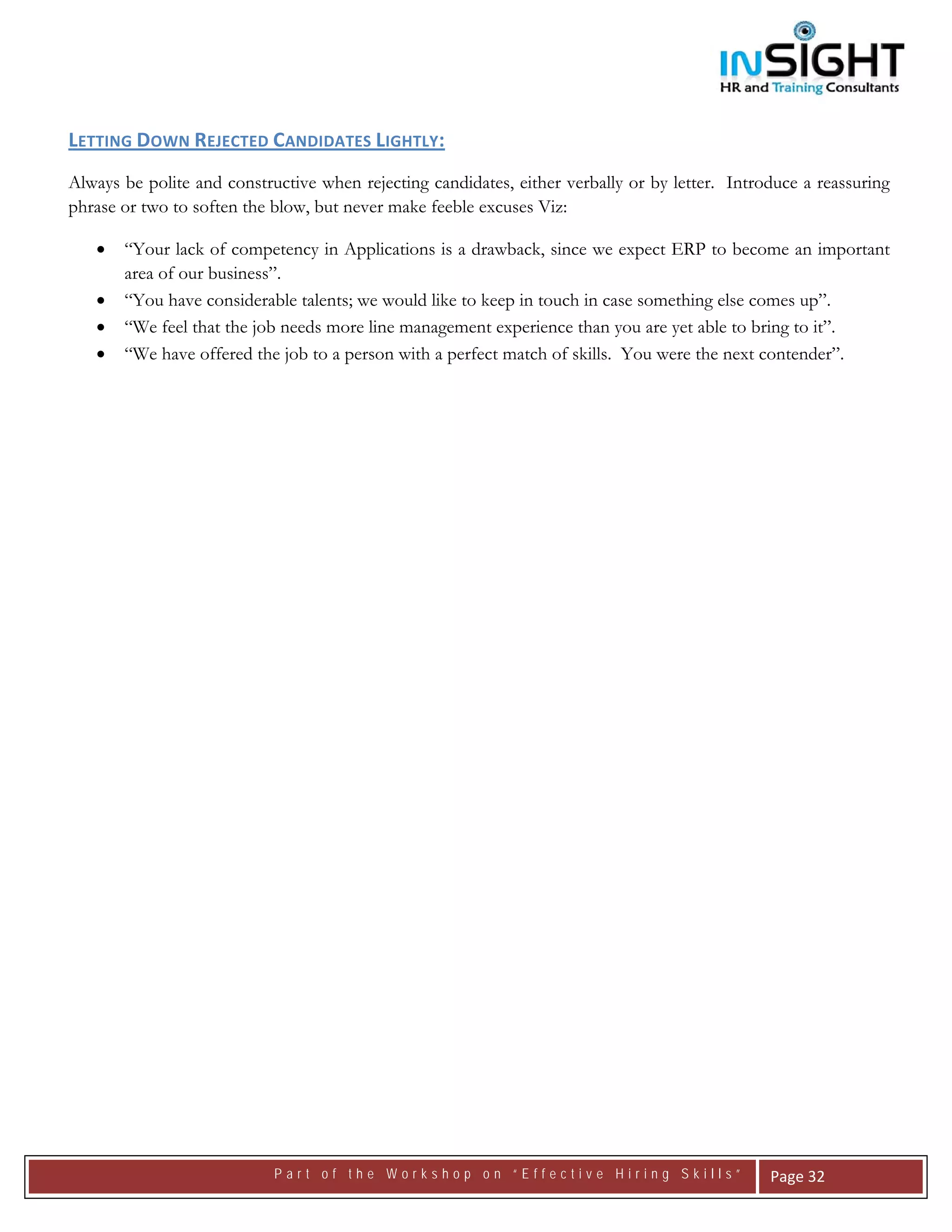  




LETTING DOWN REJECTED CANDIDATES LIGHTLY:
Always be polite and constructive when rejecting candidates, either verbally or by letter. Introduce a reassuring
phrase or two to soften the blow, but never make feeble excuses Viz:

    •   “Your lack of competency in Applications is a drawback, since we expect ERP to become an important
        area of our business”.
    •   “You have considerable talents; we would like to keep in touch in case something else comes up”.
    •   “We feel that the job needs more line management experience than you are yet able to bring to it”.
    •   “We have offered the job to a person with a perfect match of skills. You were the next contender”.




                            Part of the Workshop on “Effective Hiring Skills”                    Page 32 
 