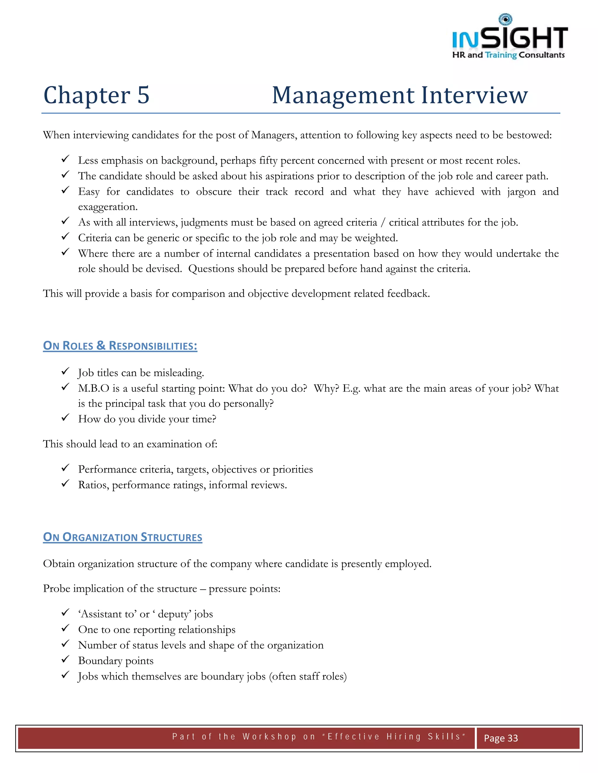  




Chapter 5                                          Management Interview 
When interviewing candidates for the post of Managers, attention to following key aspects need to be bestowed:

       Less emphasis on background, perhaps fifty percent concerned with present or most recent roles.
       The candidate should be asked about his aspirations prior to description of the job role and career path.
       Easy for candidates to obscure their track record and what they have achieved with jargon and
       exaggeration.
       As with all interviews, judgments must be based on agreed criteria / critical attributes for the job.
       Criteria can be generic or specific to the job role and may be weighted.
       Where there are a number of internal candidates a presentation based on how they would undertake the
       role should be devised. Questions should be prepared before hand against the criteria.

This will provide a basis for comparison and objective development related feedback.



ON ROLES & RESPONSIBILITIES:  
       Job titles can be misleading.
       M.B.O is a useful starting point: What do you do? Why? E.g. what are the main areas of your job? What
       is the principal task that you do personally?
       How do you divide your time?

This should lead to an examination of:

       Performance criteria, targets, objectives or priorities
       Ratios, performance ratings, informal reviews.



ON ORGANIZATION STRUCTURES   
Obtain organization structure of the company where candidate is presently employed.

Probe implication of the structure – pressure points:

       ‘Assistant to’ or ‘ deputy’ jobs
       One to one reporting relationships
       Number of status levels and shape of the organization
       Boundary points
       Jobs which themselves are boundary jobs (often staff roles)



                             Part of the Workshop on “Effective Hiring Skills”                  Page 33 
 
