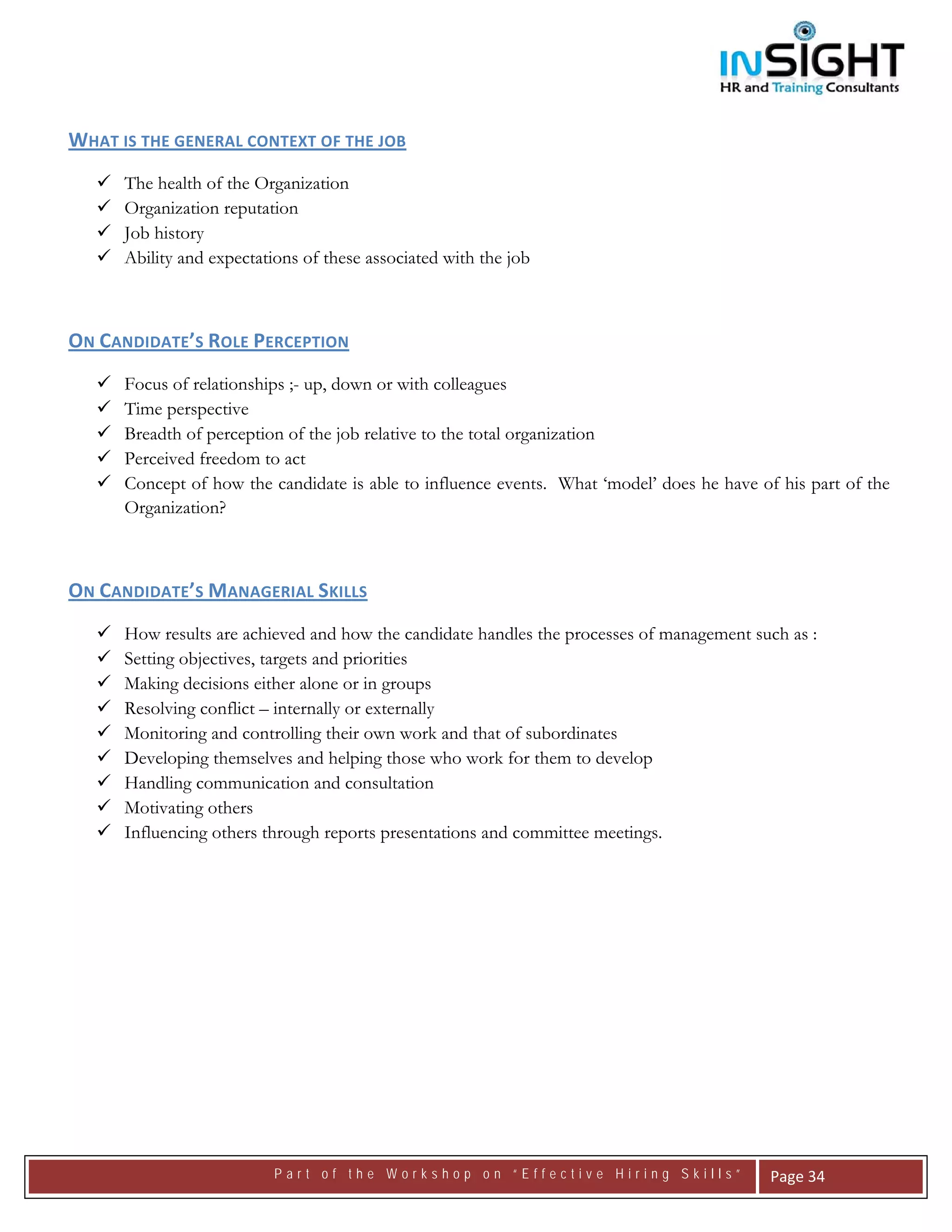  




WHAT IS THE GENERAL CONTEXT OF THE JOB 
      The health of the Organization
      Organization reputation
      Job history
      Ability and expectations of these associated with the job



ON CANDIDATE’S ROLE PERCEPTION 
      Focus of relationships ;- up, down or with colleagues
      Time perspective
      Breadth of perception of the job relative to the total organization
      Perceived freedom to act
      Concept of how the candidate is able to influence events. What ‘model’ does he have of his part of the
      Organization?



ON CANDIDATE’S MANAGERIAL SKILLS 
      How results are achieved and how the candidate handles the processes of management such as :
      Setting objectives, targets and priorities
      Making decisions either alone or in groups
      Resolving conflict – internally or externally
      Monitoring and controlling their own work and that of subordinates
      Developing themselves and helping those who work for them to develop
      Handling communication and consultation
      Motivating others
      Influencing others through reports presentations and committee meetings.




                           Part of the Workshop on “Effective Hiring Skills”                Page 34 
 