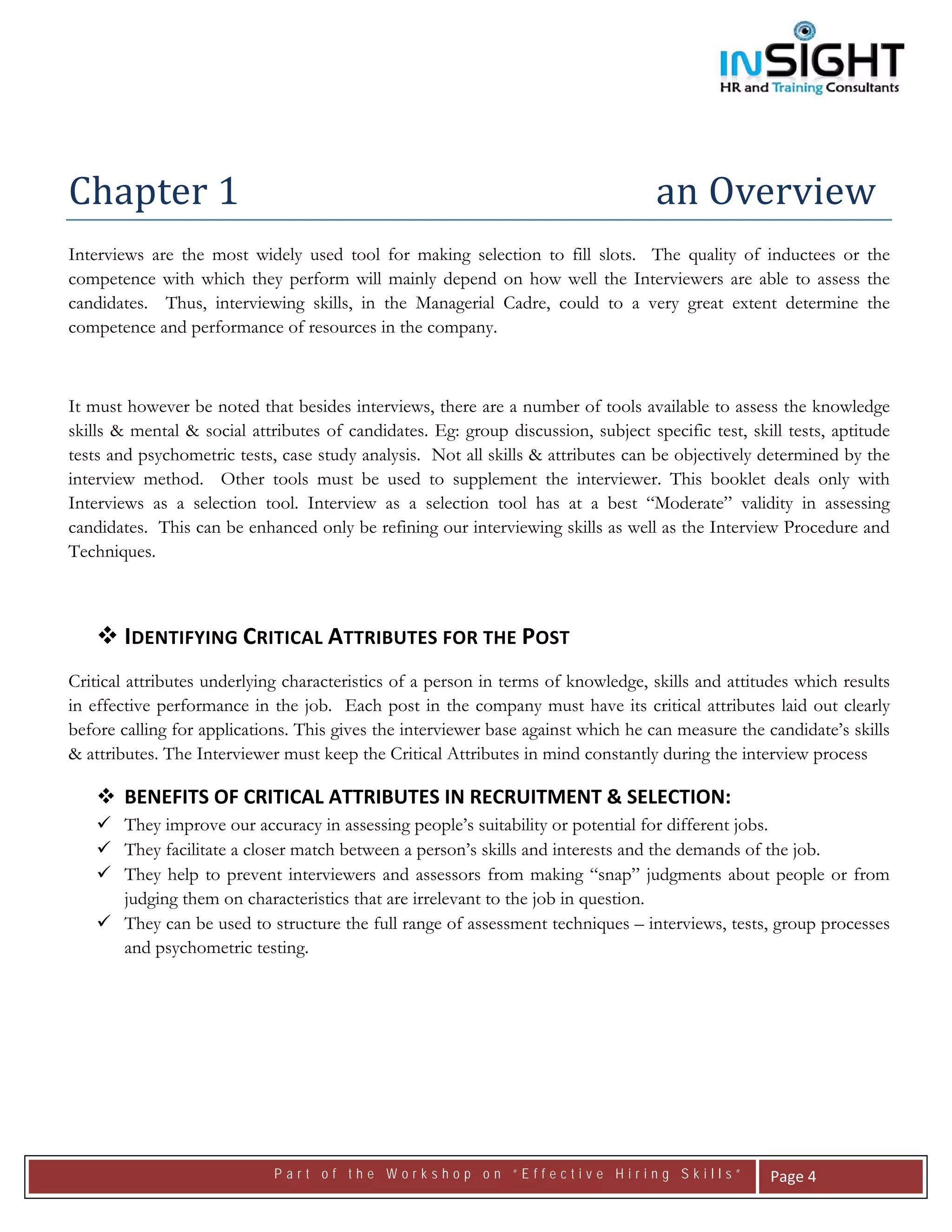  




 


Chapter 1                                                                         an Overview 
Interviews are the most widely used tool for making selection to fill slots. The quality of inductees or the
competence with which they perform will mainly depend on how well the Interviewers are able to assess the
candidates. Thus, interviewing skills, in the Managerial Cadre, could to a very great extent determine the
competence and performance of resources in the company.



It must however be noted that besides interviews, there are a number of tools available to assess the knowledge
skills & mental & social attributes of candidates. Eg: group discussion, subject specific test, skill tests, aptitude
tests and psychometric tests, case study analysis. Not all skills & attributes can be objectively determined by the
interview method. Other tools must be used to supplement the interviewer. This booklet deals only with
Interviews as a selection tool. Interview as a selection tool has at a best “Moderate” validity in assessing
candidates. This can be enhanced only be refining our interviewing skills as well as the Interview Procedure and
Techniques.



       IDENTIFYING CRITICAL ATTRIBUTES FOR THE POST 
Critical attributes underlying characteristics of a person in terms of knowledge, skills and attitudes which results
in effective performance in the job. Each post in the company must have its critical attributes laid out clearly
before calling for applications. This gives the interviewer base against which he can measure the candidate’s skills
& attributes. The Interviewer must keep the Critical Attributes in mind constantly during the interview process

       BENEFITS OF CRITICAL ATTRIBUTES IN RECRUITMENT & SELECTION:  
       They improve our accuracy in assessing people’s suitability or potential for different jobs.
       They facilitate a closer match between a person’s skills and interests and the demands of the job.
       They help to prevent interviewers and assessors from making “snap” judgments about people or from
       judging them on characteristics that are irrelevant to the job in question.
       They can be used to structure the full range of assessment techniques – interviews, tests, group processes
       and psychometric testing.

                                




                             Part of the Workshop on “Effective Hiring Skills”                      Page 4 
 
