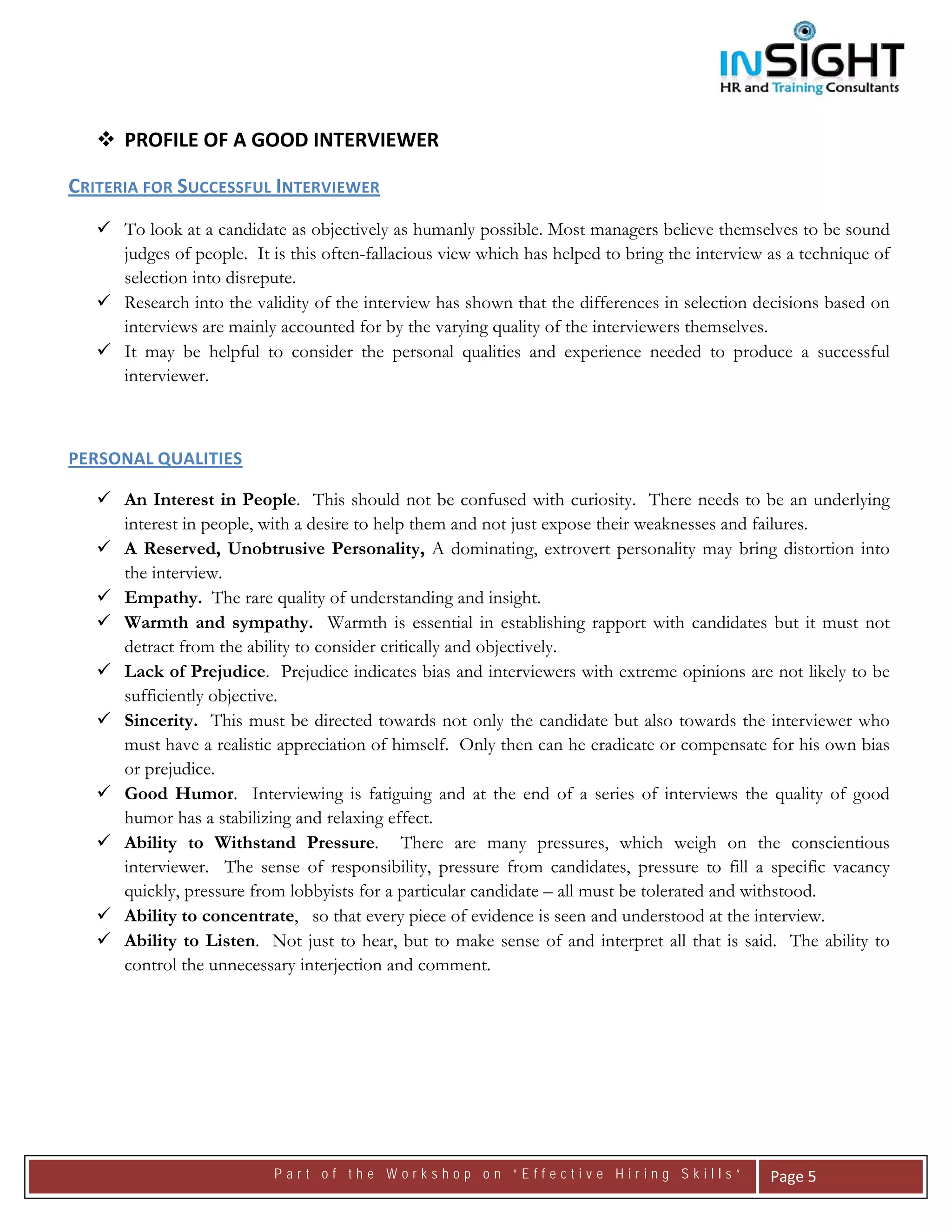  




      PROFILE OF A GOOD INTERVIEWER 

CRITERIA FOR SUCCESSFUL INTERVIEWER 
      To look at a candidate as objectively as humanly possible. Most managers believe themselves to be sound
      judges of people. It is this often-fallacious view which has helped to bring the interview as a technique of
      selection into disrepute.
      Research into the validity of the interview has shown that the differences in selection decisions based on
      interviews are mainly accounted for by the varying quality of the interviewers themselves.
      It may be helpful to consider the personal qualities and experience needed to produce a successful
      interviewer.

 

PERSONAL QUALITIES 

      An Interest in People. This should not be confused with curiosity. There needs to be an underlying
      interest in people, with a desire to help them and not just expose their weaknesses and failures.
      A Reserved, Unobtrusive Personality, A dominating, extrovert personality may bring distortion into
      the interview.
      Empathy. The rare quality of understanding and insight.
      Warmth and sympathy. Warmth is essential in establishing rapport with candidates but it must not
      detract from the ability to consider critically and objectively.
      Lack of Prejudice. Prejudice indicates bias and interviewers with extreme opinions are not likely to be
      sufficiently objective.
      Sincerity. This must be directed towards not only the candidate but also towards the interviewer who
      must have a realistic appreciation of himself. Only then can he eradicate or compensate for his own bias
      or prejudice.
      Good Humor. Interviewing is fatiguing and at the end of a series of interviews the quality of good
      humor has a stabilizing and relaxing effect.
      Ability to Withstand Pressure. There are many pressures, which weigh on the conscientious
      interviewer. The sense of responsibility, pressure from candidates, pressure to fill a specific vacancy
      quickly, pressure from lobbyists for a particular candidate – all must be tolerated and withstood.
      Ability to concentrate, so that every piece of evidence is seen and understood at the interview.
      Ability to Listen. Not just to hear, but to make sense of and interpret all that is said. The ability to
      control the unnecessary interjection and comment.




                           Part of the Workshop on “Effective Hiring Skills”                     Page 5 
 
