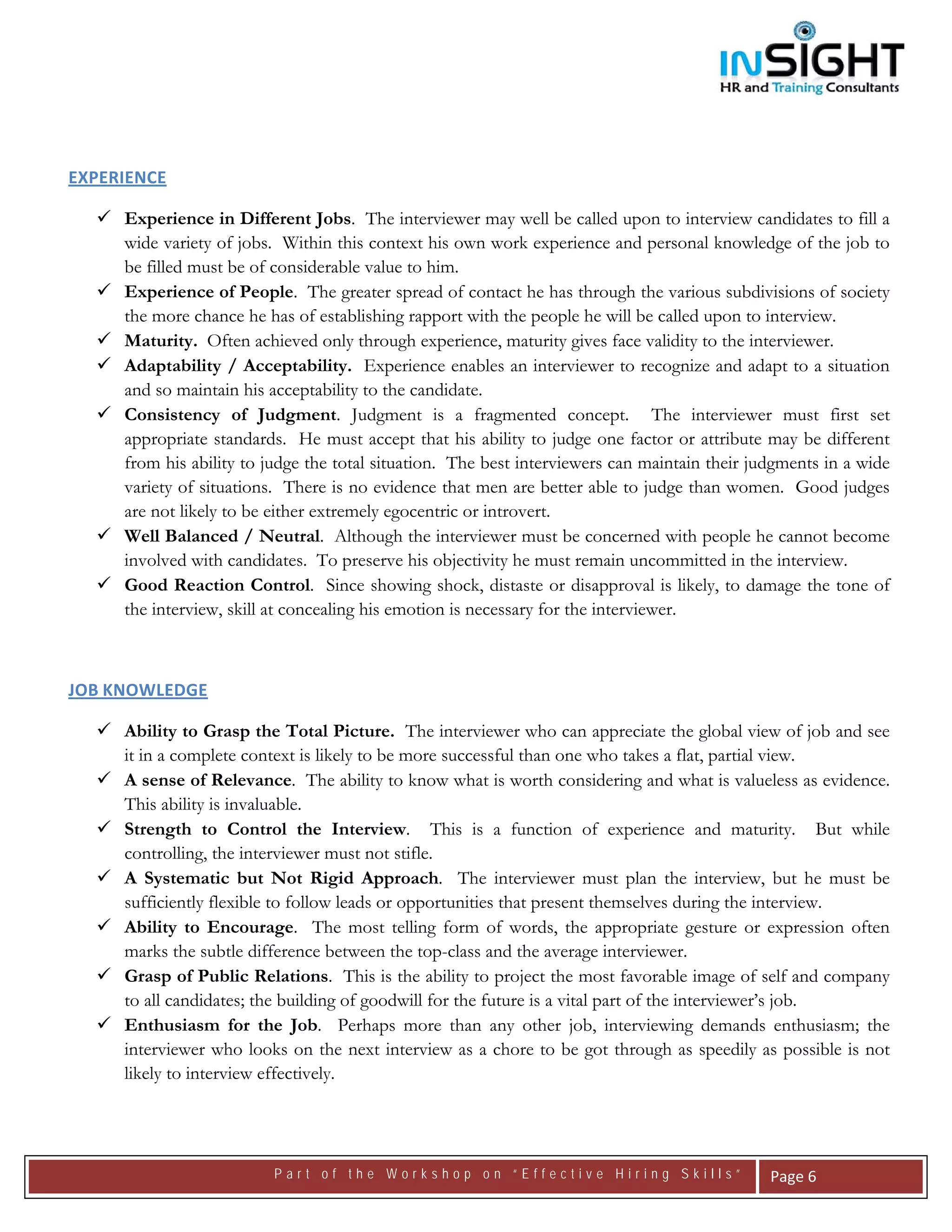  




EXPERIENCE 

      Experience in Different Jobs. The interviewer may well be called upon to interview candidates to fill a
      wide variety of jobs. Within this context his own work experience and personal knowledge of the job to
      be filled must be of considerable value to him.
      Experience of People. The greater spread of contact he has through the various subdivisions of society
      the more chance he has of establishing rapport with the people he will be called upon to interview.
      Maturity. Often achieved only through experience, maturity gives face validity to the interviewer.
      Adaptability / Acceptability. Experience enables an interviewer to recognize and adapt to a situation
      and so maintain his acceptability to the candidate.
      Consistency of Judgment. Judgment is a fragmented concept. The interviewer must first set
      appropriate standards. He must accept that his ability to judge one factor or attribute may be different
      from his ability to judge the total situation. The best interviewers can maintain their judgments in a wide
      variety of situations. There is no evidence that men are better able to judge than women. Good judges
      are not likely to be either extremely egocentric or introvert.
      Well Balanced / Neutral. Although the interviewer must be concerned with people he cannot become
      involved with candidates. To preserve his objectivity he must remain uncommitted in the interview.
      Good Reaction Control. Since showing shock, distaste or disapproval is likely, to damage the tone of
      the interview, skill at concealing his emotion is necessary for the interviewer.



JOB KNOWLEDGE 

      Ability to Grasp the Total Picture. The interviewer who can appreciate the global view of job and see
      it in a complete context is likely to be more successful than one who takes a flat, partial view.
      A sense of Relevance. The ability to know what is worth considering and what is valueless as evidence.
      This ability is invaluable.
      Strength to Control the Interview. This is a function of experience and maturity. But while
      controlling, the interviewer must not stifle.
      A Systematic but Not Rigid Approach. The interviewer must plan the interview, but he must be
      sufficiently flexible to follow leads or opportunities that present themselves during the interview.
      Ability to Encourage. The most telling form of words, the appropriate gesture or expression often
      marks the subtle difference between the top-class and the average interviewer.
      Grasp of Public Relations. This is the ability to project the most favorable image of self and company
      to all candidates; the building of goodwill for the future is a vital part of the interviewer’s job.
      Enthusiasm for the Job. Perhaps more than any other job, interviewing demands enthusiasm; the
      interviewer who looks on the next interview as a chore to be got through as speedily as possible is not
      likely to interview effectively.



                          Part of the Workshop on “Effective Hiring Skills”                     Page 6 
 