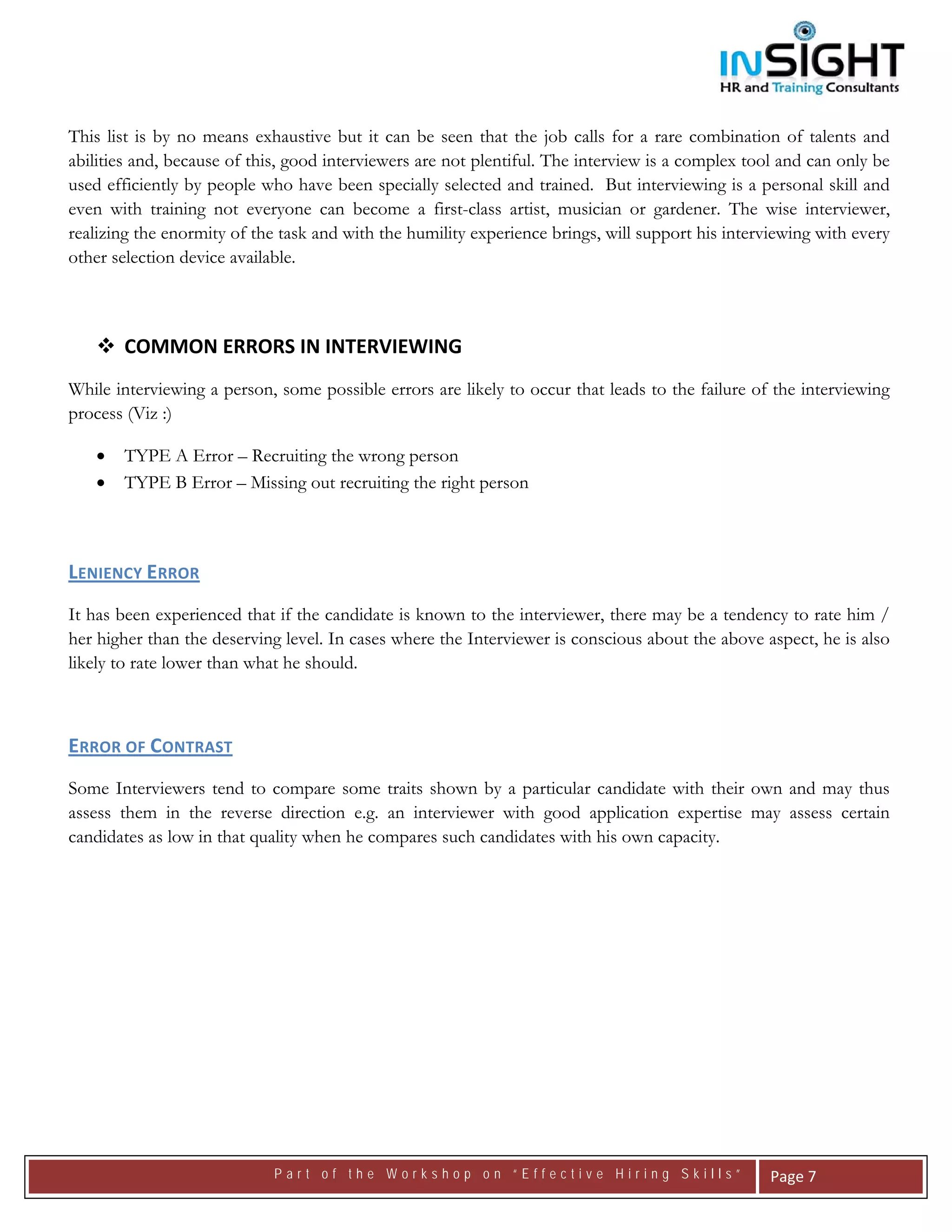  




This list is by no means exhaustive but it can be seen that the job calls for a rare combination of talents and
abilities and, because of this, good interviewers are not plentiful. The interview is a complex tool and can only be
used efficiently by people who have been specially selected and trained. But interviewing is a personal skill and
even with training not everyone can become a first-class artist, musician or gardener. The wise interviewer,
realizing the enormity of the task and with the humility experience brings, will support his interviewing with every
other selection device available.

 

        COMMON ERRORS IN INTERVIEWING 
While interviewing a person, some possible errors are likely to occur that leads to the failure of the interviewing
process (Viz :)

    •   TYPE A Error – Recruiting the wrong person
    •   TYPE B Error – Missing out recruiting the right person

 

LENIENCY ERROR 
It has been experienced that if the candidate is known to the interviewer, there may be a tendency to rate him /
her higher than the deserving level. In cases where the Interviewer is conscious about the above aspect, he is also
likely to rate lower than what he should.



ERROR OF CONTRAST 
Some Interviewers tend to compare some traits shown by a particular candidate with their own and may thus
assess them in the reverse direction e.g. an interviewer with good application expertise may assess certain
candidates as low in that quality when he compares such candidates with his own capacity.




                             Part of the Workshop on “Effective Hiring Skills”                     Page 7 
 