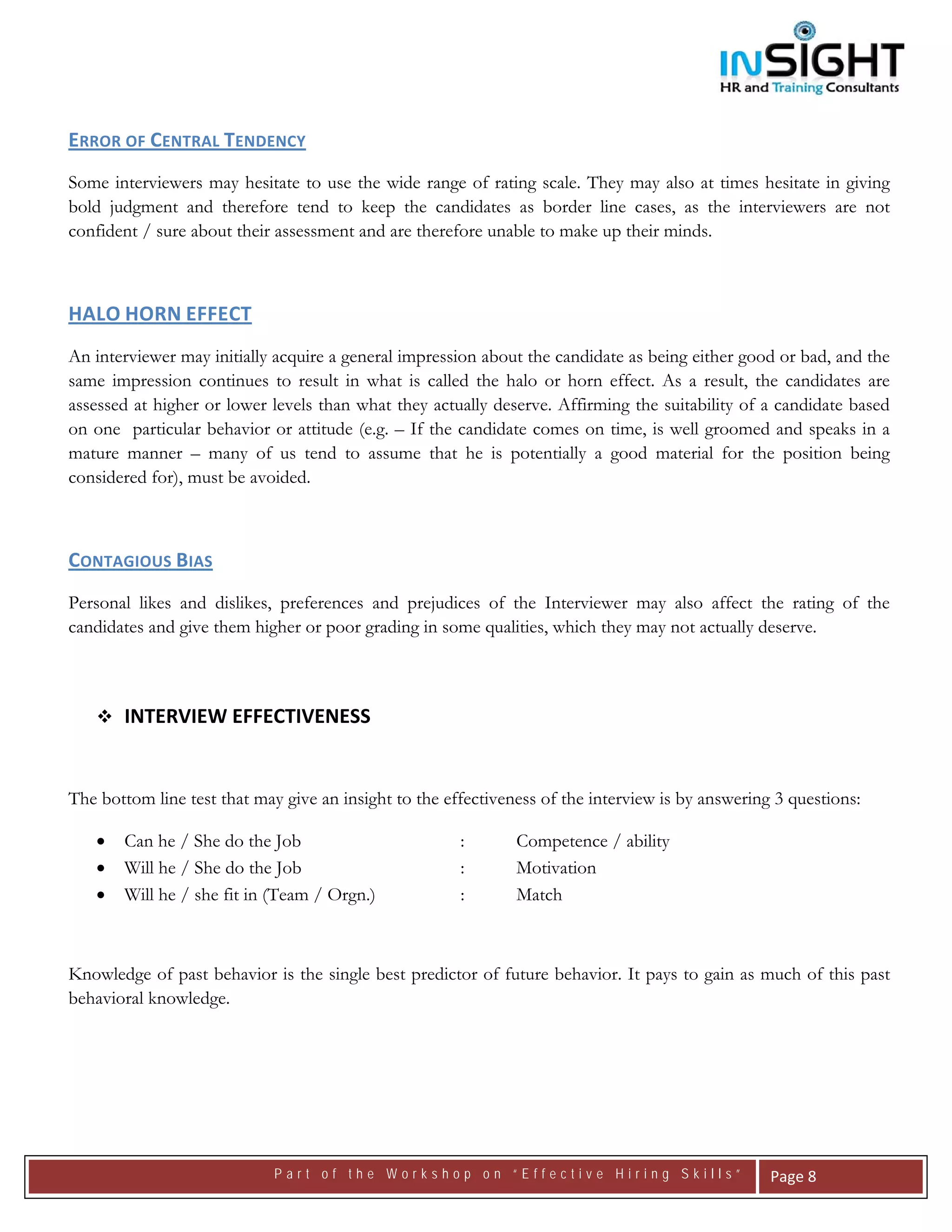  




ERROR OF CENTRAL TENDENCY 
Some interviewers may hesitate to use the wide range of rating scale. They may also at times hesitate in giving
bold judgment and therefore tend to keep the candidates as border line cases, as the interviewers are not
confident / sure about their assessment and are therefore unable to make up their minds.



HALO HORN EFFECT  
An interviewer may initially acquire a general impression about the candidate as being either good or bad, and the
same impression continues to result in what is called the halo or horn effect. As a result, the candidates are
assessed at higher or lower levels than what they actually deserve. Affirming the suitability of a candidate based
on one particular behavior or attitude (e.g. – If the candidate comes on time, is well groomed and speaks in a
mature manner – many of us tend to assume that he is potentially a good material for the position being
considered for), must be avoided.



CONTAGIOUS BIAS  
Personal likes and dislikes, preferences and prejudices of the Interviewer may also affect the rating of the
candidates and give them higher or poor grading in some qualities, which they may not actually deserve.

 

        INTERVIEW EFFECTIVENESS


The bottom line test that may give an insight to the effectiveness of the interview is by answering 3 questions:

    •   Can he / She do the Job                        :       Competence / ability
    •   Will he / She do the Job                       :       Motivation
    •   Will he / she fit in (Team / Orgn.)            :       Match



Knowledge of past behavior is the single best predictor of future behavior. It pays to gain as much of this past
behavioral knowledge.




                             Part of the Workshop on “Effective Hiring Skills”                     Page 8 
 