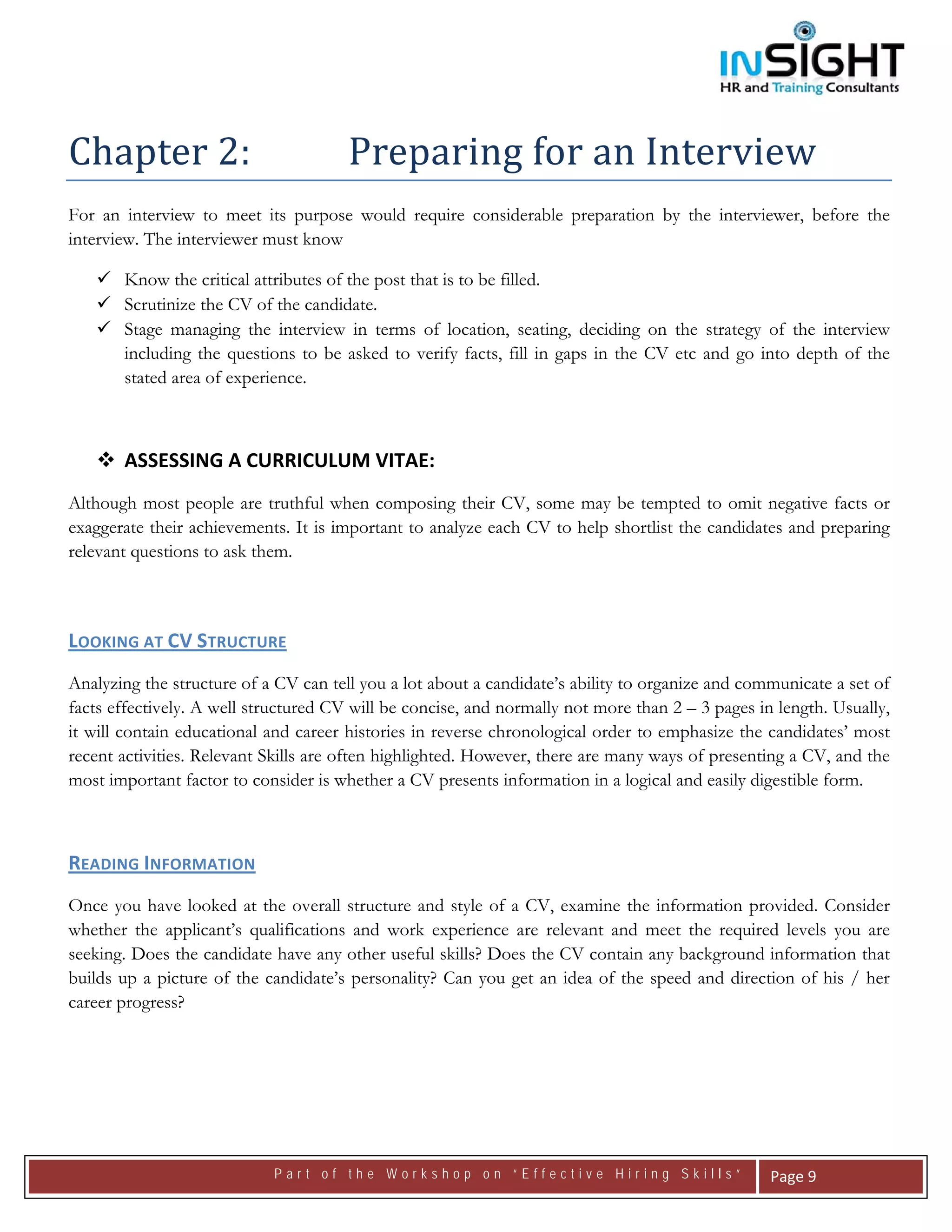  




Chapter 2:                             Preparing for an Interview 
For an interview to meet its purpose would require considerable preparation by the interviewer, before the
interview. The interviewer must know

       Know the critical attributes of the post that is to be filled.
       Scrutinize the CV of the candidate.
       Stage managing the interview in terms of location, seating, deciding on the strategy of the interview
       including the questions to be asked to verify facts, fill in gaps in the CV etc and go into depth of the
       stated area of experience.



       ASSESSING A CURRICULUM VITAE: 
Although most people are truthful when composing their CV, some may be tempted to omit negative facts or
exaggerate their achievements. It is important to analyze each CV to help shortlist the candidates and preparing
relevant questions to ask them.

 

LOOKING AT CV STRUCTURE    
Analyzing the structure of a CV can tell you a lot about a candidate’s ability to organize and communicate a set of
facts effectively. A well structured CV will be concise, and normally not more than 2 – 3 pages in length. Usually,
it will contain educational and career histories in reverse chronological order to emphasize the candidates’ most
recent activities. Relevant Skills are often highlighted. However, there are many ways of presenting a CV, and the
most important factor to consider is whether a CV presents information in a logical and easily digestible form.



READING INFORMATION   
Once you have looked at the overall structure and style of a CV, examine the information provided. Consider
whether the applicant’s qualifications and work experience are relevant and meet the required levels you are
seeking. Does the candidate have any other useful skills? Does the CV contain any background information that
builds up a picture of the candidate’s personality? Can you get an idea of the speed and direction of his / her
career progress?




                            Part of the Workshop on “Effective Hiring Skills”                     Page 9 
 
