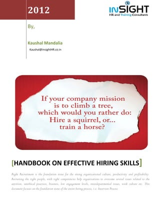  


                 2012 
     




 
                                                          
                 By,                                      
                  

                 Kaushal Mandalia                                                        
                   Kaushal@insightHR.co.in 




                                                                                                                    




    [HANDBOOK ON EFFECTIVE HIRING SKILLS]
    Right Recruitment is the foundation stone for the strong organizational culture, productivity and profitability.
    Recruiting the right people, with right competencies help organizations to overcome several issues related to the
    attrition, unethical practices, biasness, low engagement levels, interdepartmental issues, work culture etc. This
    document focuses on the foundation stone of the entire hiring process, i.e. Interview Process.
 